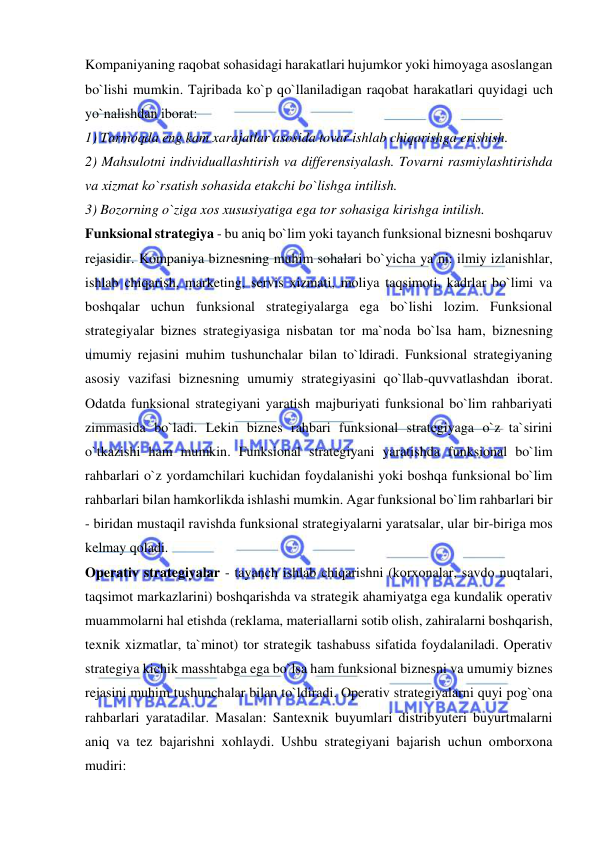  
 
Kompaniyaning raqobat sohasidagi harakatlari hujumkor yoki himoyaga asoslangan 
bo`lishi mumkin. Tajribada ko`p qo`llaniladigan raqobat harakatlari quyidagi uch 
yo`nalishdan iborat:  
1) Tarmoqda eng kam xarajatlar asosida tovar ishlab chiqarishga erishish.  
2) Mahsulotni individuallashtirish va differensiyalash. Tovarni rasmiylashtirishda 
va xizmat ko`rsatish sohasida etakchi bo`lishga intilish.  
3) Bozorning o`ziga xos xususiyatiga ega tor sohasiga kirishga intilish.  
Funksional strategiya - bu aniq bo`lim yoki tayanch funksional biznesni boshqaruv 
rejasidir. Kompaniya biznesning muhim sohalari bo`yicha ya`ni: ilmiy izlanishlar, 
ishlab chiqarish, marketing, servis xizmati, moliya taqsimoti, kadrlar bo`limi va 
boshqalar uchun funksional strategiyalarga ega bo`lishi lozim. Funksional 
strategiyalar biznes strategiyasiga nisbatan tor ma`noda bo`lsa ham, biznesning 
umumiy rejasini muhim tushunchalar bilan to`ldiradi. Funksional strategiyaning 
asosiy vazifasi biznesning umumiy strategiyasini qo`llab-quvvatlashdan iborat. 
Odatda funksional strategiyani yaratish majburiyati funksional bo`lim rahbariyati 
zimmasida bo`ladi. Lekin biznes rahbari funksional strategiyaga o`z ta`sirini 
o`tkazishi ham mumkin. Funksional strategiyani yaratishda funksional bo`lim 
rahbarlari o`z yordamchilari kuchidan foydalanishi yoki boshqa funksional bo`lim 
rahbarlari bilan hamkorlikda ishlashi mumkin. Agar funksional bo`lim rahbarlari bir 
- biridan mustaqil ravishda funksional strategiyalarni yaratsalar, ular bir-biriga mos 
kelmay qoladi.  
Operativ strategiyalar - tayanch ishlab chiqarishni (korxonalar, savdo nuqtalari, 
taqsimot markazlarini) boshqarishda va strategik ahamiyatga ega kundalik operativ 
muammolarni hal etishda (reklama, materiallarni sotib olish, zahiralarni boshqarish, 
texnik xizmatlar, ta`minot) tor strategik tashabuss sifatida foydalaniladi. Operativ 
strategiya kichik masshtabga ega bo`lsa ham funksional biznesni va umumiy biznes 
rejasini muhim tushunchalar bilan to`ldiradi. Operativ strategiyalarni quyi pog`ona 
rahbarlari yaratadilar. Masalan: Santexnik buyumlari distribyuteri buyurtmalarni 
aniq va tez bajarishni xohlaydi. Ushbu strategiyani bajarish uchun omborxona 
mudiri:  
