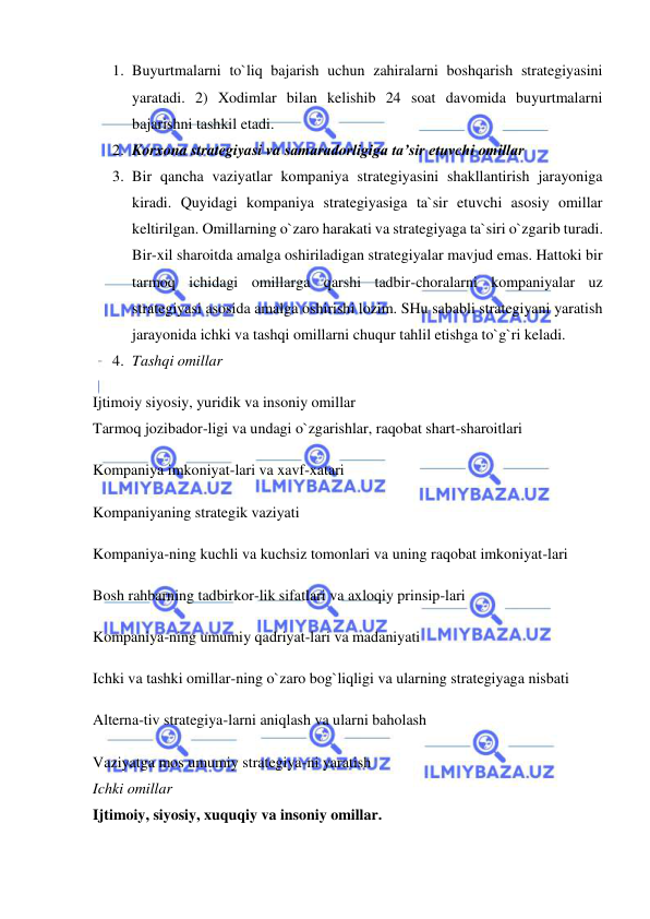  
 
1. Buyurtmalarni to`liq bajarish uchun zahiralarni boshqarish strategiyasini 
yaratadi. 2) Xodimlar bilan kelishib 24 soat davomida buyurtmalarni 
bajarishni tashkil etadi.  
2. Korxona strategiyasi va samaradorligiga ta’sir etuvchi omillar  
3. Bir qancha vaziyatlar kompaniya strategiyasini shakllantirish jarayoniga 
kiradi. Quyidagi kompaniya strategiyasiga ta`sir etuvchi asosiy omillar 
keltirilgan. Omillarning o`zaro harakati va strategiyaga ta`siri o`zgarib turadi. 
Bir-xil sharoitda amalga oshiriladigan strategiyalar mavjud emas. Hattoki bir 
tarmoq ichidagi omillarga qarshi tadbir-choralarni kompaniyalar uz 
strategiyasi asosida amalga oshirishi lozim. SHu sababli strategiyani yaratish 
jarayonida ichki va tashqi omillarni chuqur tahlil etishga to`g`ri keladi.  
4. Tashqi omillar  
Ijtimoiy siyosiy, yuridik va insoniy omillar 
Tarmoq jozibador-ligi va undagi o`zgarishlar, raqobat shart-sharoitlari  
Kompaniya imkoniyat-lari va xavf-xatari 
Kompaniyaning strategik vaziyati  
Kompaniya-ning kuchli va kuchsiz tomonlari va uning raqobat imkoniyat-lari  
Bosh rahbarning tadbirkor-lik sifatlari va axloqiy prinsip-lari  
Kompaniya-ning umumiy qadriyat-lari va madaniyati  
Ichki va tashki omillar-ning o`zaro bog`liqligi va ularning strategiyaga nisbati  
Alterna-tiv strategiya-larni aniqlash va ularni baholash  
Vaziyatga mos umumiy strategiya-ni yaratish 
Ichki omillar  
Ijtimoiy, siyosiy, xuquqiy va insoniy omillar.  
