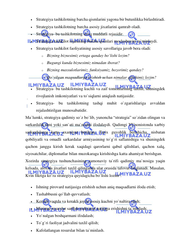  
 
 Strategiya tashkilotning barcha qismlarini yagona bir butunlikka birlashtiradi.  
 Strategiya tashkilotning barcha asosiy jixatlarini qamrab oladi.  
 Strategiya- bu tashkilotning uzoq muddatli rejasidir.  
 Strategiya tashkilot rejasining barcha qismlari moslashuvini ta`minlaydi.  
 Strategiya tashkilot faoliyatining asosiy savollariga javob bera oladi:  
o Bizning biznesimiz ertaga qanday bo`lishi lozim?  
o Bugungi kunda biznesimiz nimadan iborat?  
o Bizning maxsulotlarimiz, funksiyamiz, bozorimiz qanday?  
o Qo`yilgan maqsadlarga erishish uchun nimalar qilishimiz lozim?  
 Strategiya- bu tashkilotning kuchli va zaif tomonlarining taxlili, shuningdek 
rivojlanish imkoniyatlari va to`siqlarni aniqlash natijasidir.  
 Strategiya- bu tashkilotning tashqi muhit o`zgarishlariga avvaldan 
rejalashtirilgan munosabatidir.  
Ma`lumki, strategiya qadimiy so`z bo`lib, yunoncha “strategia” so`zidan olingan va 
sarkardalik ilmi yoki san`ati ma`nosini ifodalaydi. Qadimgi YUnonistonda xarbiy 
sarkardalarga katta axamiyat berilgan. Tarix guvohlik berishicha, nisbatan 
qobiliyatli va omadli sarkardalar armiyasining to`g`ri saflanishiga va shuningdek 
qachon jangga kirish kerak xaqidagi qarorlarni qabul qilishlari, qachon xalq, 
siyosatchilar, diplomatlar bilan muzokaraga kirishishga katta ahamiyat berishgan.  
Xozirda strategiya tushunchasining zamonaviy ta`rifi qadimiy ma`nosiga yaqin 
kelsada, aloxida jixatlari taxlil qilinganda ular orasida tafovut farqlanadi. Masalan, 
Kvin fikriga ko`ra strategiya quyidagicha bo`lishi lozim1:  
 Ishning pirovard natijasiga erishish uchun aniq maqsadlarni ifoda etish;  
 Tashabbusni qo`llab quvvatlash;  
 Kerakli vaqtda va kerakli joyda asosiy kuchni yo`naltira olish;  
 Minimal resurslar sarflab maksimal natijaga erishishni ta`minlash;  
 Yo`nalgan boshqarmani ifodalash;  
 To`g`ri faoliyat jadvalini taxlil qilish;  
 Kafolatlangan resurslar bilan ta`minlash.  
