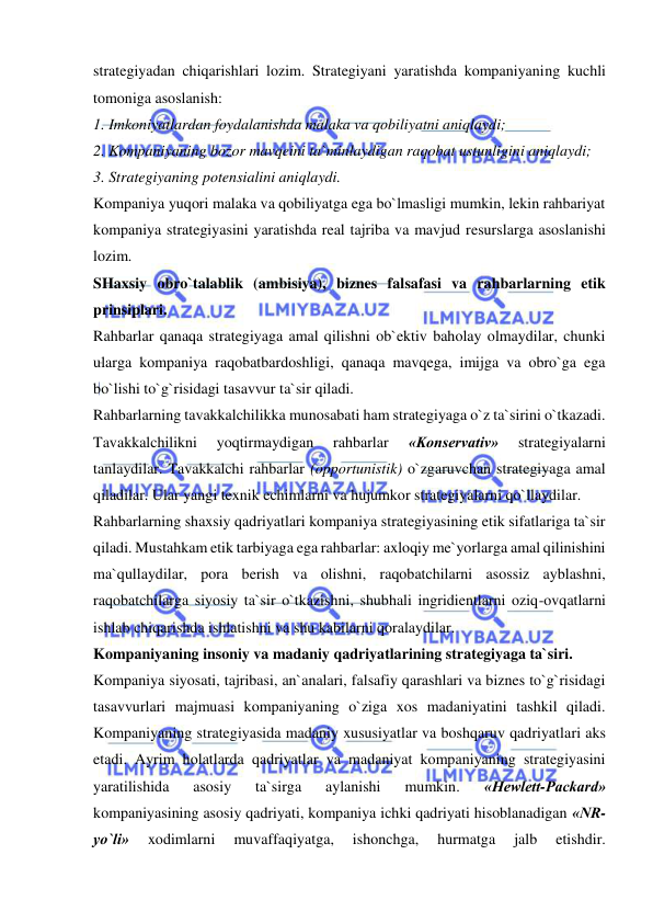  
 
strategiyadan chiqarishlari lozim. Strategiyani yaratishda kompaniyaning kuchli 
tomoniga asoslanish:  
1. Imkoniyatlardan foydalanishda malaka va qobiliyatni aniqlaydi;  
2. Kompaniyaning bozor mavqeini ta`minlaydigan raqobat ustunligini aniqlaydi; 
3. Strategiyaning potensialini aniqlaydi.  
Kompaniya yuqori malaka va qobiliyatga ega bo`lmasligi mumkin, lekin rahbariyat 
kompaniya strategiyasini yaratishda real tajriba va mavjud resurslarga asoslanishi 
lozim.  
SHaxsiy obro`talablik (ambisiya), biznes falsafasi va rahbarlarning etik 
prinsiplari.  
Rahbarlar qanaqa strategiyaga amal qilishni ob`ektiv baholay olmaydilar, chunki 
ularga kompaniya raqobatbardoshligi, qanaqa mavqega, imijga va obro`ga ega 
bo`lishi to`g`risidagi tasavvur ta`sir qiladi.  
Rahbarlarning tavakkalchilikka munosabati ham strategiyaga o`z ta`sirini o`tkazadi. 
Tavakkalchilikni 
yoqtirmaydigan 
rahbarlar 
«Konservativ» 
strategiyalarni 
tanlaydilar. Tavakkalchi rahbarlar (opportunistik) o`zgaruvchan strategiyaga amal 
qiladilar. Ular yangi texnik echimlarni va hujumkor strategiyalarni qo`llaydilar.  
Rahbarlarning shaxsiy qadriyatlari kompaniya strategiyasining etik sifatlariga ta`sir 
qiladi. Mustahkam etik tarbiyaga ega rahbarlar: axloqiy me`yorlarga amal qilinishini 
ma`qullaydilar, pora berish va olishni, raqobatchilarni asossiz ayblashni, 
raqobatchilarga siyosiy ta`sir o`tkazishni, shubhali ingridientlarni oziq-ovqatlarni 
ishlab chiqarishda ishlatishni va shu kabilarni qoralaydilar.  
Kompaniyaning insoniy va madaniy qadriyatlarining strategiyaga ta`siri.  
Kompaniya siyosati, tajribasi, an`analari, falsafiy qarashlari va biznes to`g`risidagi 
tasavvurlari majmuasi kompaniyaning o`ziga xos madaniyatini tashkil qiladi. 
Kompaniyaning strategiyasida madaniy xususiyatlar va boshqaruv qadriyatlari aks 
etadi. Ayrim holatlarda qadriyatlar va madaniyat kompaniyaning strategiyasini 
yaratilishida 
asosiy 
ta`sirga 
aylanishi 
mumkin. 
«Hewlett-Packard» 
kompaniyasining asosiy qadriyati, kompaniya ichki qadriyati hisoblanadigan «NR-
yo`li» 
xodimlarni 
muvaffaqiyatga, 
ishonchga, 
hurmatga 
jalb 
etishdir. 
