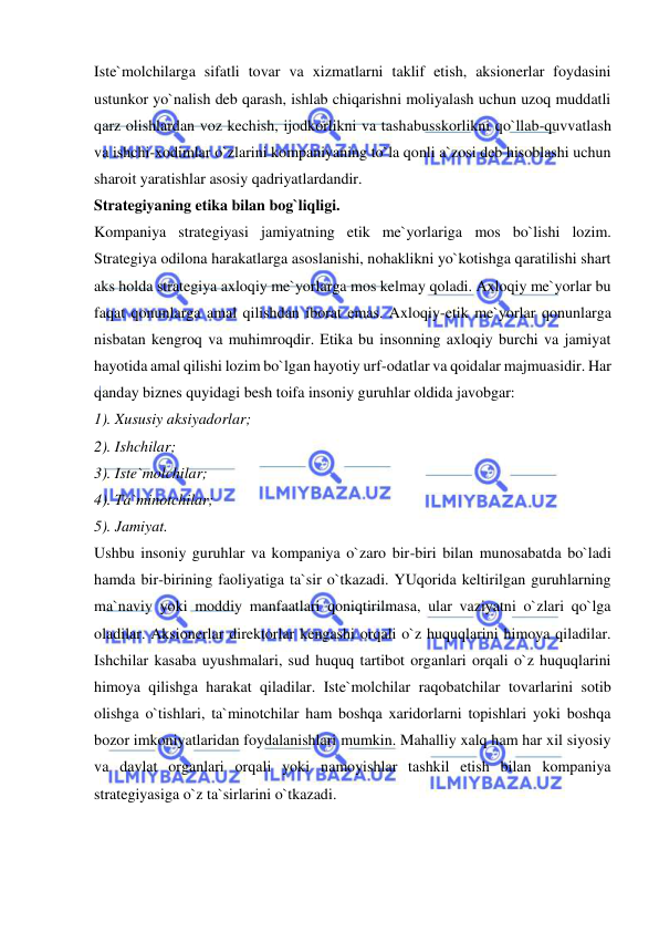  
 
Iste`molchilarga sifatli tovar va xizmatlarni taklif etish, aksionerlar foydasini 
ustunkor yo`nalish deb qarash, ishlab chiqarishni moliyalash uchun uzoq muddatli 
qarz olishlardan voz kechish, ijodkorlikni va tashabusskorlikni qo`llab-quvvatlash 
va ishchi-xodimlar o`zlarini kompaniyaning to`la qonli a`zosi deb hisoblashi uchun 
sharoit yaratishlar asosiy qadriyatlardandir.  
Strategiyaning etika bilan bog`liqligi.  
Kompaniya strategiyasi jamiyatning etik me`yorlariga mos bo`lishi lozim. 
Strategiya odilona harakatlarga asoslanishi, nohaklikni yo`kotishga qaratilishi shart 
aks holda strategiya axloqiy me`yorlarga mos kelmay qoladi. Axloqiy me`yorlar bu 
faqat qonunlarga amal qilishdan iborat emas. Axloqiy-etik me`yorlar qonunlarga 
nisbatan kengroq va muhimroqdir. Etika bu insonning axloqiy burchi va jamiyat 
hayotida amal qilishi lozim bo`lgan hayotiy urf-odatlar va qoidalar majmuasidir. Har 
qanday biznes quyidagi besh toifa insoniy guruhlar oldida javobgar:  
1). Xususiy aksiyadorlar;  
2). Ishchilar;  
3). Iste`molchilar;  
4). Ta`minotchilar;  
5). Jamiyat.  
Ushbu insoniy guruhlar va kompaniya o`zaro bir-biri bilan munosabatda bo`ladi 
hamda bir-birining faoliyatiga ta`sir o`tkazadi. YUqorida keltirilgan guruhlarning 
ma`naviy yoki moddiy manfaatlari qoniqtirilmasa, ular vaziyatni o`zlari qo`lga 
oladilar. Aksionerlar direktorlar kengashi orqali o`z huquqlarini himoya qiladilar. 
Ishchilar kasaba uyushmalari, sud huquq tartibot organlari orqali o`z huquqlarini 
himoya qilishga harakat qiladilar. Iste`molchilar raqobatchilar tovarlarini sotib 
olishga o`tishlari, ta`minotchilar ham boshqa xaridorlarni topishlari yoki boshqa 
bozor imkoniyatlaridan foydalanishlari mumkin. Mahalliy xalq ham har xil siyosiy 
va davlat organlari orqali yoki namoyishlar tashkil etish bilan kompaniya 
strategiyasiga o`z ta`sirlarini o`tkazadi.  
 
