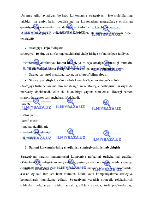  
 
Umumiy qilib aytadigan bo`lsak, korxonaning strategiyasi –iste`molchilarning 
talablari va extiyojlarini qondirishga va korxonadagi maqsadlarga etishishga 
qaratilgan raqobat usullari hamda biznesni tashkil etish kombinasiyasidir2.  
Minsberg strategiya tushunchasini 5 ta “P” deb atalmish kombinasiyasi orqali 
izoxlaydi:  
 strategiya- reja faoliyati;  
strategiya –to`siq, ya`ni o`z raqobatchilarini chalg`itishga yo`naltirilgan faoliyat.  
 Strategiya- faoliyat ketma-ketligi, ya`ni reja amalga oshmasligi mumkin, 
lekin faoliyat ketma-ketligi xar qanday xolda xam ta`minlanishi lozim.  
 Strategiya- atrof muxitdagi xolat, ya`ni atrof bilan aloqa.  
 Strategiya- istiqbol, ya`ni intilish lozim bo`lgan xolatni ko`ra olish.  
Strategiya tushunchasi ma`lum sabablarga ko`ra strategik boshqaruv nazariyasida 
markaziy xisoblanadi, lekin shu bilan birga yagona xam emas. Hozirgi zamon 
sharoitida u qator tushunchalarni ifodalaydi:  
-strateg;  
- missiya;  
- saloxiyat;  
- atrof-muxit ;  
-raqobat afzalliklari;  
-maqsad moslashuvi;  
-maqsadlar.  
2. Sanoat korxonalarining rivojlanish strategiyasini ishlab chiqish  
Strategiyani yaratish muammosini kompaniya rahbarlari turlicha hal etadilar. 
O`rtacha o`lchamdagi kompaniya strategiyasini yaratish norasmiy ravishda amalga 
oshiriladi. Strategiya tadbirkorning tasavvurida mavjud bo`lishi va farmoyishlar 
asosan og`zaki berilishi ham mumkin. Lekin katta kompaniyalarda strategiya 
kengashlarda muhokama etiladi. Strategiyani yaratish strategik rejalashtirish 
(oldindan belgilangan qoida, jadval, grafiklar) asosida, turli pog`onalardagi 
