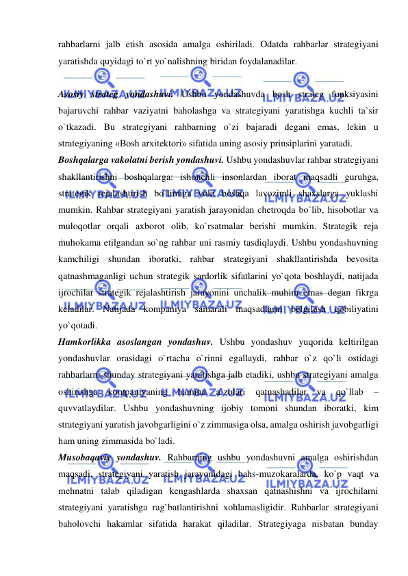  
 
rahbarlarni jalb etish asosida amalga oshiriladi. Odatda rahbarlar strategiyani 
yaratishda quyidagi to`rt yo`nalishning biridan foydalanadilar. 
 
Asosiy strateg yondashuvi. Ushbu yondashuvda bosh strateg funksiyasini 
bajaruvchi rahbar vaziyatni baholashga va strategiyani yaratishga kuchli ta`sir 
o`tkazadi. Bu strategiyani rahbarning o`zi bajaradi degani emas, lekin u 
strategiyaning «Bosh arxitektori» sifatida uning asosiy prinsiplarini yaratadi.  
Boshqalarga vakolatni berish yondashuvi. Ushbu yondashuvlar rahbar strategiyani 
shakllantirishni boshqalarga: ishonchli insonlardan iborat maqsadli guruhga, 
strategik rejalashtirish bo`limiga yoki boshqa lavozimli shaxslarga yuklashi 
mumkin. Rahbar strategiyani yaratish jarayonidan chetroqda bo`lib, hisobotlar va 
muloqotlar orqali axborot olib, ko`rsatmalar berishi mumkin. Strategik reja 
muhokama etilgandan so`ng rahbar uni rasmiy tasdiqlaydi. Ushbu yondashuvning 
kamchiligi shundan iboratki, rahbar strategiyani shakllantirishda bevosita 
qatnashmaganligi uchun strategik sardorlik sifatlarini yo`qota boshlaydi, natijada 
ijrochilar strategik rejalashtirish jarayonini unchalik muhim emas degan fikrga 
keladilar. Natijada kompaniya samarali maqsadlarni belgilash qobiliyatini 
yo`qotadi.  
Hamkorlikka asoslangan yondashuv. Ushbu yondashuv yuqorida keltirilgan 
yondashuvlar orasidagi o`rtacha o`rinni egallaydi, rahbar o`z qo`li ostidagi 
rahbarlarni shunday strategiyani yaratishga jalb etadiki, ushbu strategiyani amalga 
oshirishga 
kompaniyaning 
hamma 
a`zolari 
qatnashadilar 
va 
qo`llab 
– 
quvvatlaydilar. Ushbu yondashuvning ijobiy tomoni shundan iboratki, kim 
strategiyani yaratish javobgarligini o`z zimmasiga olsa, amalga oshirish javobgarligi 
ham uning zimmasida bo`ladi.  
Musobaqaviy yondashuv. Rahbarning ushbu yondashuvni amalga oshirishdan 
maqsadi, strategiyani yaratish jarayonidagi bahs-muzokaralarda, ko`p vaqt va 
mehnatni talab qiladigan kengashlarda shaxsan qatnashishni va ijrochilarni 
strategiyani yaratishga rag`batlantirishni xohlamasligidir. Rahbarlar strategiyani 
baholovchi hakamlar sifatida harakat qiladilar. Strategiyaga nisbatan bunday 
