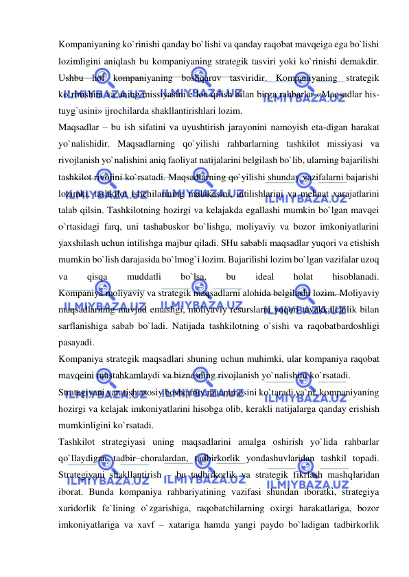  
 
Kompaniyaning ko`rinishi qanday bo`lishi va qanday raqobat mavqeiga ega bo`lishi 
lozimligini aniqlash bu kompaniyaning strategik tasviri yoki ko`rinishi demakdir. 
Ushbu hol kompaniyaning boshqaruv tasviridir. Kompaniyaning strategik 
ko`rinishini va uning missiyasini e`lon qilish bilan birga rahbarlar «Maqsadlar his-
tuyg`usini» ijrochilarda shakllantirishlari lozim.  
Maqsadlar – bu ish sifatini va uyushtirish jarayonini namoyish eta-digan harakat 
yo`nalishidir. Maqsadlarning qo`yilishi rahbarlarning tashkilot missiyasi va 
rivojlanish yo`nalishini aniq faoliyat natijalarini belgilash bo`lib, ularning bajarilishi 
tashkilot rivojini ko`rsatadi. Maqsadlarning qo`yilishi shunday vazifalarni bajarishi 
lozimki, tashkilot ishchilarining malakasini, intilishlarini va mehnat xarajatlarini 
talab qilsin. Tashkilotning hozirgi va kelajakda egallashi mumkin bo`lgan mavqei 
o`rtasidagi farq, uni tashabuskor bo`lishga, moliyaviy va bozor imkoniyatlarini 
yaxshilash uchun intilishga majbur qiladi. SHu sababli maqsadlar yuqori va etishish 
mumkin bo`lish darajasida bo`lmog`i lozim. Bajarilishi lozim bo`lgan vazifalar uzoq 
va 
qisqa 
muddatli 
bo`lsa, 
bu 
ideal 
holat 
hisoblanadi.  
Kompaniya moliyaviy va strategik maqsadlarni alohida belgilashi lozim. Moliyaviy 
maqsadlarning mavjud emasligi, moliyaviy resurslarni yuqori tavakkalchilik bilan 
sarflanishiga sabab bo`ladi. Natijada tashkilotning o`sishi va raqobatbardoshligi 
pasayadi.  
Kompaniya strategik maqsadlari shuning uchun muhimki, ular kompaniya raqobat 
mavqeini mustahkamlaydi va biznesning rivojlanish yo`nalishini ko`rsatadi.  
Strategiyani yaratish asosiy boshqaruv muammosini ko`taradi ya`ni, kompaniyaning 
hozirgi va kelajak imkoniyatlarini hisobga olib, kerakli natijalarga qanday erishish 
mumkinligini ko`rsatadi.  
Tashkilot strategiyasi uning maqsadlarini amalga oshirish yo`lida rahbarlar 
qo`llaydigan tadbir–choralardan, tadbirkorlik yondashuvlaridan tashkil topadi. 
Strategiyani shakllantirish – bu tadbirkorlik va strategik fikrlash mashqlaridan 
iborat. Bunda kompaniya rahbariyatining vazifasi shundan iboratki, strategiya 
xaridorlik fe`lining o`zgarishiga, raqobatchilarning oxirgi harakatlariga, bozor 
imkoniyatlariga va xavf – xatariga hamda yangi paydo bo`ladigan tadbirkorlik 
