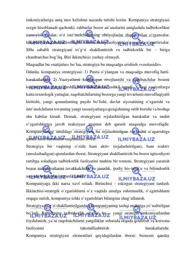  
 
imkoniyatlariga aniq mos kelishini nazarda tutishi lozim. Kompaniya strategiyasi 
sezgir hisoblanadi qachonki, rahbarlar bozor an`analarini aniqlashda tadbirkorlikni 
namoyish etsalar, o`z iste`molchilarining ehtiyojlarini diqqat bilan o`rgansalar, 
kompaniya raqobatbardoshligini oshirib, uning faoliyatini o`z vaqtida o`zgartirsalar. 
SHu sababli strategiyani to`g`ri shakllantirish va tadbirkorlik bir – biriga 
chambarchas bog`liq. Biri ikkinchisiz yashay olmaydi.  
Maqsadlar bu «natijalar» bo`lsa, strategiya bu maqsadga erishish «vositasidir».  
Odatda, kompaniya strategiyasi: 1) Puxta o`ylangan va maqsadga muvofiq hatti-
harakatlardan; 2) Vaziyatlarni kutilmagan rivojlanishi va raqobatchilar bosimi 
kuchayganda ularga qarshi chora-tadbirlardan tashkil topadi. YAngi vaziyatlarga 
katta texnologik yutuqlar, raqobatchilarning bozorga yangi tovarlarni muvaffaqiyatli 
kiritishi, yangi qonunlarning paydo bo`lishi, davlat siyosatining o`zgarishi va 
iste`molchilarni tovarning yangi xususiyatlarga qiziqishining ortib borishi va boshqa 
shu kabilar kiradi. Demak, strategiyani rejalashtirilgan harakatlar va muhit 
o`zgarishlariga javob reaksiyasi majmui deb qarash maqsadga muvofiqdir.  
Kompaniyaning amaldagi strategiyasi bu rejalashtirilgan va muhit o`zgarishiga 
qarshi hatti-harakatlar majmuidan iborat.  
Strategiya bir vaqtning o`zida ham aktiv (rejalashtirilgan), ham reaktiv 
(moslashadigan) qismlardan iborat. Strategiyani shakllantirish bu-bozor iqtisodiyoti 
tartibga soladigan tadbirkorlik faoliyatini muhim bir tomoni. Strategiyani yaratish 
bozor imkoniyatlarini tavakkalchilik va jasurlik, ijodiy his-tuyg`u va bilimdonlik 
asosida belgilashni nazarda tutadi.  
Kompaniyaga ikki narsa xavf soladi. Birinchisi - eskirgan strategiyani tanlash. 
Ikkinchisi-strategik o`zgarishlarni o`z vaqtida amalga oshirmaslik, o`zgarishlarni 
orqaga surish, kompaniya ichki o`zgarishlari bilangina shug`ullanish.  
Strategiya to`g`ri shakllantirilganda u kompaniyaning tashqi muhitiga yo`naltirilgan 
bo`ladi. Rahbarning tadbirkorlik sifatlari bu – yangi strategik imkoniyatlardan 
foydalanish, ya`ni raqobatchilarni yangiliklar sohasida orqada qoldirish va korxona 
faoliyatini 
takomillashtirish 
harakatlaridir.  
Kompaniya strategiyasi elementlari quyidagilardan iborat: biznesni qanday 
