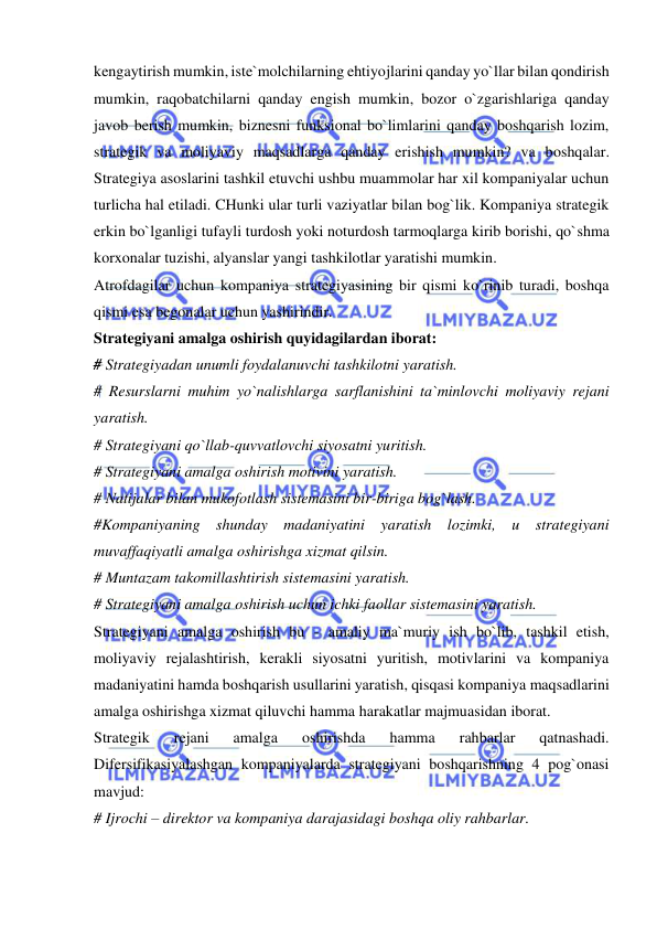  
 
kengaytirish mumkin, iste`molchilarning ehtiyojlarini qanday yo`llar bilan qondirish 
mumkin, raqobatchilarni qanday engish mumkin, bozor o`zgarishlariga qanday 
javob berish mumkin, biznesni funksional bo`limlarini qanday boshqarish lozim, 
strategik va moliyaviy maqsadlarga qanday erishish mumkin? va boshqalar. 
Strategiya asoslarini tashkil etuvchi ushbu muammolar har xil kompaniyalar uchun 
turlicha hal etiladi. CHunki ular turli vaziyatlar bilan bog`lik. Kompaniya strategik 
erkin bo`lganligi tufayli turdosh yoki noturdosh tarmoqlarga kirib borishi, qo`shma 
korxonalar tuzishi, alyanslar yangi tashkilotlar yaratishi mumkin.  
Atrofdagilar uchun kompaniya strategiyasining bir qismi ko`rinib turadi, boshqa 
qismi esa begonalar uchun yashirindir.  
Strategiyani amalga oshirish quyidagilardan iborat:  
# Strategiyadan unumli foydalanuvchi tashkilotni yaratish.  
# Resurslarni muhim yo`nalishlarga sarflanishini ta`minlovchi moliyaviy rejani 
yaratish.  
# Strategiyani qo`llab-quvvatlovchi siyosatni yuritish.  
# Strategiyani amalga oshirish motivini yaratish.  
# Natijalar bilan mukofotlash sistemasini bir-biriga bog`lash.  
#Kompaniyaning shunday madaniyatini yaratish lozimki, u strategiyani 
muvaffaqiyatli amalga oshirishga xizmat qilsin.  
# Muntazam takomillashtirish sistemasini yaratish.  
# Strategiyani amalga oshirish uchun ichki faollar sistemasini yaratish.  
Strategiyani amalga oshirish bu - amaliy ma`muriy ish bo`lib, tashkil etish, 
moliyaviy rejalashtirish, kerakli siyosatni yuritish, motivlarini va kompaniya 
madaniyatini hamda boshqarish usullarini yaratish, qisqasi kompaniya maqsadlarini 
amalga oshirishga xizmat qiluvchi hamma harakatlar majmuasidan iborat.  
Strategik 
rejani 
amalga 
oshirishda 
hamma 
rahbarlar 
qatnashadi. 
Difersifikasiyalashgan kompaniyalarda strategiyani boshqarishning 4 pog`onasi 
mavjud:  
# Ijrochi – direktor va kompaniya darajasidagi boshqa oliy rahbarlar.  
