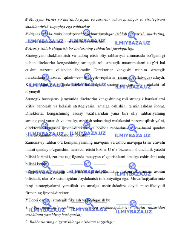  
 
# Muayyan biznes yo`nalishida foyda va zararlar uchun javobgar va strategiyani 
shakllantirish xuquqiga ega rahbarlar.  
# Biznes ichida funksional zonalar uchun javobgar (ishlab chiqarish, marketing, 
moliya, ilmiy izlanishlar va kadrlar) rahbarlar.  
# Asosiy ishlab chiqarish bo`limlarining rahbarlari javobgarligi.  
Strategiyani shakllantirish va tadbiq etish oliy rahbariyat zimmasida bo`lganligi 
uchun direktorlar kengashining strategik roli strategik muammolarni to`g`ri hal 
etishni nazorat qilishdan iboratdir. Direktorlar kengashi muhim strategik 
harakatlarni nazorat qiladi va strategik rejalarni rasmiy qullab-quvvatlaydi. 
Kamdan-kam vaziyatlarda direktorlar kengashi strategiyani yaratishda etakchi rol 
o`ynaydi.  
Strategik boshqaruv jarayonida direktorlar kengashining roli strategik harakatlarni 
kritik baholash va kelajak strategiyasini amalga oshishini ta`minlashdan iborat. 
Direktorlar kengashining asosiy vazifalaridan yana biri oliy rahbariyatning 
strategiyani yaratish va amalga oshirish sohasidagi malakasini nazorat qilish ya`ni, 
direktorlar kengashi ijrochi-direktori va boshqa rahbarlar o`z vazifasini qanday 
bajarayotganini baholashdan iboratdir.  
Zamonaviy rahbar o`z kompaniyasining mavqeini va ushbu mavqega ta`sir etuvchi 
muhit qanday o`zgarishini tasavvur etishi lozim. U o`z biznesini shunchalik yaxshi 
bilishi lozimki, zarurat tug`ilganda muayyan o`zgarishlarni amalga oshirishni aniq 
bilishi kerak.  
«Raqobatchilar bizning usullarimizni, prinsiplarimizni, imkoniyatlarimizni asosan 
bilishadi, ular o`z ustunligidan foydalanish imkoniyatiga ega. Muvaffaqiyatlarimiz 
farqi strategiyalarni yaratilish va amalga oshirishdadir» deydi muvaffaqiyatli 
firmaning ijrochi-direktori.  
YUqori darajali strategik fikrlash va boshqarish bu:  
1. «Biz nima qilmoqchimiz va nimaga erishmoqchimiz?» nuqtai nazaridan 
tashkilotni yaxshiroq boshqarish;  
2. Rahbarlarning o`zgarishlarga nisbatan sezgirligi;  
