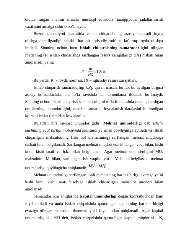 oldida  turgan  muhim  masala  mustaqil  iqtisodiy  taraqqiyotni  jadallashtirish
vazifasini amalga oshirib bo’lmaydi. 
Bozor  iqtisodiyoti  sharoitida  ishlab  chiqarishning  asosiy  maqsadi  foyda
olishga  qaratilganligi  sababli  har  bir  iqtisodiy  sub’ekt  ko’proq  foyda  olishga
intiladi.  Shuning  uchun  ham  ishlab  chiqarishning  samaradorligini  olingan
foydaning (F) ishlab chiqarishga sarflangan resurs xarajatlariga (IХ) nisbati bilan
aniqlanadi, ya’ni:
Р'= Ф
ИХ ×100%
.
Bu yerda: R’ - foyda normasi, IХ – iqtisodiy resurs xarajatlari. 
Ishlab chiqarish samaradorligi ko’p qirrali masala bo’lib, bu aytilgan birgina
asosiy  ko’rsatkichda,  uni  to’la  ravishda  har  tomonlama  ifodalab  bo’lmaydi.
Shuning uchun ishlab chiqarish samaradorligini to’la ifodalashda unda qatnashgan
omillarning unumdorligini, ulardan samarali foydalanish darajasini bildiradigan
ko’rsatkichlar tizimidan foydalaniladi.
Bulardan  biri  mehnat  unumdorligidir.  Mehnat  unumdorligi deb  ishchi
kuchining vaqt birligi mobaynida mahsulot yaratish qobiliyatiga aytiladi va ishlab
chiqarilgan  mahsulotning  (iste’mol  qiymatining)  sarflangan  mehnat  miqdoriga
nisbati bilan belgilanadi. Sarflangan mehnat miqdori esa ishlangan vaqt bilan, kishi
kuni,  kishi  soati  va  h.k.  bilan  belgilanadi.  Agar  mehnat  unumdorligini  MU,
mahsulotni  M  bilan,  sarflangan  ish  vaqtini  esa  -  V  bilan  belgilasak,  mehnat
unumdorligi quyidagicha aniqlanadi: МУ =М/В . 
Mehnat unumdorligi sarflangan jonli mehnatning har bir birligi evaziga ya’ni
kishi  kuni,  kishi  soati  hisobiga  ishlab  chiqarilgan  mahsulot  miqdori  bilan
aniqlanadi.
Samaradorlikni aniqlashda  kapital unumdorligi degan ko’rsatkichdan ham
foydalaniladi va unda ishlab chiqarishda qatnashgan kapitalning har bir birligi
evaziga olingan mahsulot, daromad yoki foyda bilan aniqlanadi. Agar kapital
unumdorligini - KU deb, ishlab chiqarishda qatnashgan kapital miqdorini - K,
