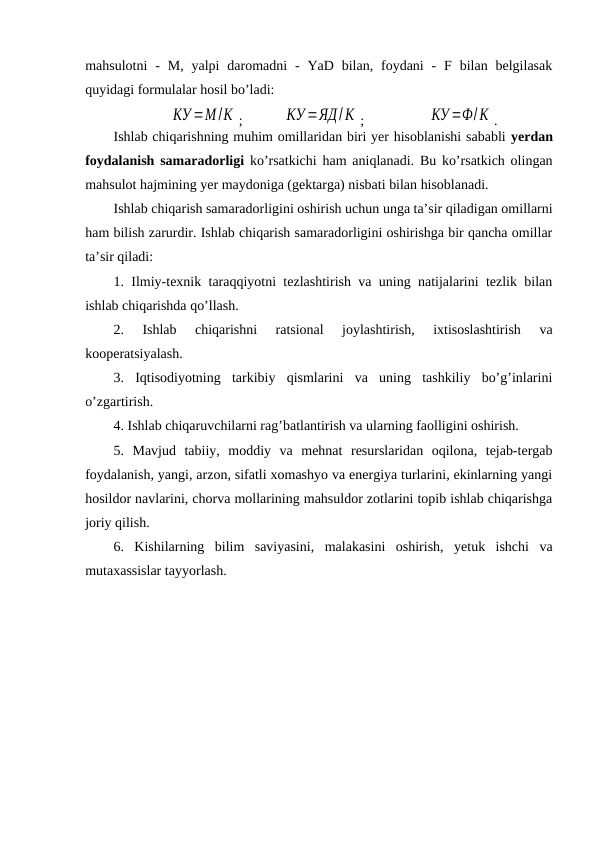 mahsulotni  -  M,  yalpi  daromadni  -  YaD bilan,  foydani  -  F bilan  belgilasak
quyidagi formulalar hosil bo’ladi:
КУ =М /К ; 
КУ =ЯД/К ;
 КУ =Ф/К .
Ishlab chiqarishning muhim omillaridan biri yer hisoblanishi sababli yerdan
foydalanish samaradorligi ko’rsatkichi ham aniqlanadi. Bu ko’rsatkich olingan
mahsulot hajmining yer maydoniga (gektarga) nisbati bilan hisoblanadi.
Ishlab chiqarish samaradorligini oshirish uchun unga ta’sir qiladigan omillarni
ham bilish zarurdir. Ishlab chiqarish samaradorligini oshirishga bir qancha omillar
ta’sir qiladi:
1. Ilmiy-texnik taraqqiyotni tezlashtirish va uning natijalarini tezlik bilan
ishlab chiqarishda qo’llash.
2.  Ishlab  chiqarishni  ratsional  joylashtirish,  ixtisoslashtirish  va
kooperatsiyalash.
3.  Iqtisodiyotning  tarkibiy  qismlarini  va  uning  tashkiliy  bo’g’inlarini
o’zgartirish.
4. Ishlab chiqaruvchilarni rag’batlantirish va ularning faolligini oshirish.
5.  Mavjud  tabiiy,  moddiy  va  mehnat  resurslaridan  oqilona,  tejab-tergab
foydalanish, yangi, arzon, sifatli xomashyo va energiya turlarini, ekinlarning yangi
hosildor navlarini, chorva mollarining mahsuldor zotlarini topib ishlab chiqarishga
joriy qilish.
6.  Kishilarning  bilim  saviyasini,  malakasini  oshirish,  yetuk  ishchi  va
mutaxassislar tayyorlash.

