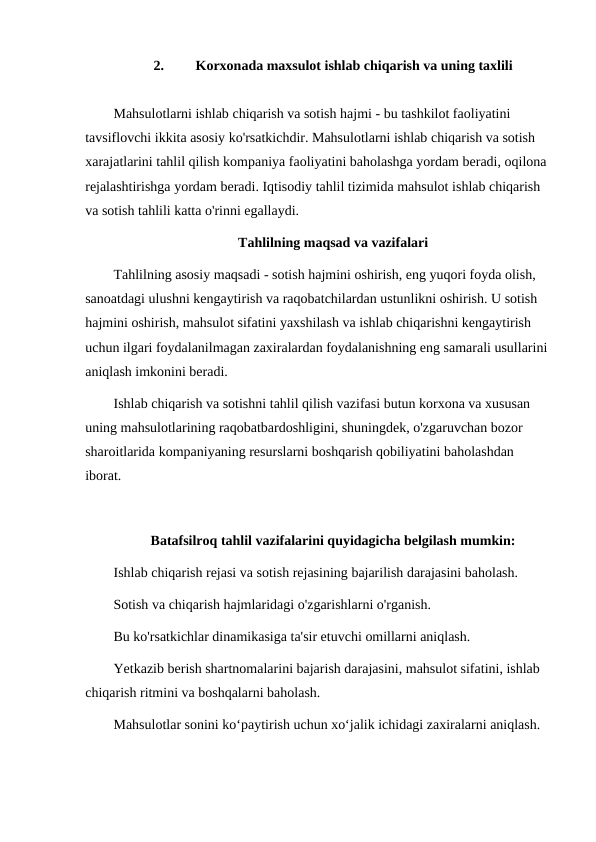 2.
Korxonada maxsulot ishlab chiqarish va uning taxlili
Mahsulotlarni ishlab chiqarish va sotish hajmi - bu tashkilot faoliyatini 
tavsiflovchi ikkita asosiy ko'rsatkichdir. Mahsulotlarni ishlab chiqarish va sotish 
xarajatlarini tahlil qilish kompaniya faoliyatini baholashga yordam beradi, oqilona 
rejalashtirishga yordam beradi. Iqtisodiy tahlil tizimida mahsulot ishlab chiqarish 
va sotish tahlili katta o'rinni egallaydi.
Tahlilning maqsad va vazifalari
Tahlilning asosiy maqsadi - sotish hajmini oshirish, eng yuqori foyda olish, 
sanoatdagi ulushni kengaytirish va raqobatchilardan ustunlikni oshirish. U sotish 
hajmini oshirish, mahsulot sifatini yaxshilash va ishlab chiqarishni kengaytirish 
uchun ilgari foydalanilmagan zaxiralardan foydalanishning eng samarali usullarini 
aniqlash imkonini beradi.
Ishlab chiqarish va sotishni tahlil qilish vazifasi butun korxona va xususan 
uning mahsulotlarining raqobatbardoshligini, shuningdek, o'zgaruvchan bozor 
sharoitlarida kompaniyaning resurslarni boshqarish qobiliyatini baholashdan 
iborat.
Batafsilroq tahlil vazifalarini quyidagicha belgilash mumkin:
Ishlab chiqarish rejasi va sotish rejasining bajarilish darajasini baholash.
Sotish va chiqarish hajmlaridagi o'zgarishlarni o'rganish.
Bu ko'rsatkichlar dinamikasiga ta'sir etuvchi omillarni aniqlash.
Yetkazib berish shartnomalarini bajarish darajasini, mahsulot sifatini, ishlab 
chiqarish ritmini va boshqalarni baholash.
Mahsulotlar sonini ko‘paytirish uchun xo‘jalik ichidagi zaxiralarni aniqlash.

