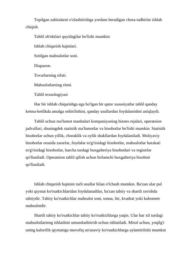 Topilgan zahiralarni o'zlashtirishga yordam beradigan chora-tadbirlar ishlab 
chiqish.
Tahlil ob'ektlari quyidagilar bo'lishi mumkin:
Ishlab chiqarish hajmlari.
Sotilgan mahsulotlar soni.
Diapazon.
Tovarlarning sifati.
Mahsulotlarning ritmi.
Tahlil texnologiyasi
Har bir ishlab chiqarishga ega bo'lgan bir qator xususiyatlar tahlil qanday 
ketma-ketlikda amalga oshirilishini, qanday usullardan foydalanishni aniqlaydi.
Tahlil uchun ma'lumot manbalari kompaniyaning biznes rejalari, operatsion 
jadvallari, shuningdek statistik ma'lumotlar va hisobotlar bo'lishi mumkin. Statistik
hisobotlar uchun yillik, choraklik va oylik shakllardan foydalaniladi. Moliyaviy 
hisobotlar orasida zararlar, foydalar to'g'risidagi hisobotlar, mahsulotlar harakati 
to'g'risidagi hisobotlar, barcha turdagi buxgalteriya hisobotlari va registrlar 
qo'llaniladi. Operatsion tahlil qilish uchun birlamchi buxgalteriya hisoboti 
qo'llaniladi.
Ishlab chiqarish hajmini turli usullar bilan o'lchash mumkin. Ba'zan ular pul 
yoki qiymat ko'rsatkichlaridan foydalanadilar, ba'zan tabiiy va shartli ravishda 
tabiiydir. Tabiiy ko'rsatkichlar mahsulot soni, tonna, litr, kvadrat yoki kubometr 
mahsulotdir.
Shartli tabiiy ko'rsatkichlar tabiiy ko'rsatkichlarga yaqin. Ular har xil turdagi 
mahsulotlarning ishlashini umumlashtirish uchun ishlatiladi. Misol uchun, yoqilg'i 
uning kalorifik qiymatiga muvofiq an'anaviy ko'rsatkichlarga aylantirilishi mumkin
