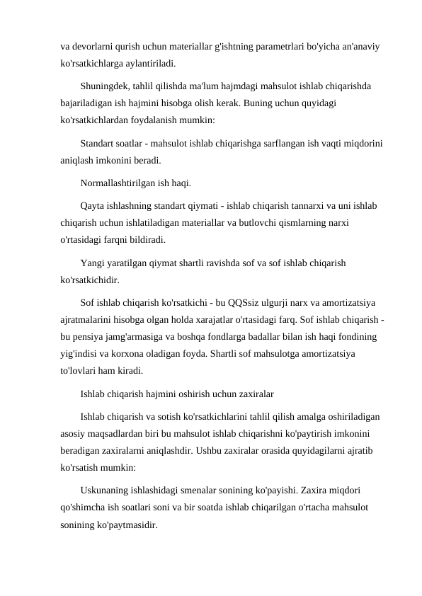 va devorlarni qurish uchun materiallar g'ishtning parametrlari bo'yicha an'anaviy 
ko'rsatkichlarga aylantiriladi.
Shuningdek, tahlil qilishda ma'lum hajmdagi mahsulot ishlab chiqarishda 
bajariladigan ish hajmini hisobga olish kerak. Buning uchun quyidagi 
ko'rsatkichlardan foydalanish mumkin:
Standart soatlar - mahsulot ishlab chiqarishga sarflangan ish vaqti miqdorini 
aniqlash imkonini beradi.
Normallashtirilgan ish haqi.
Qayta ishlashning standart qiymati - ishlab chiqarish tannarxi va uni ishlab 
chiqarish uchun ishlatiladigan materiallar va butlovchi qismlarning narxi 
o'rtasidagi farqni bildiradi.
Yangi yaratilgan qiymat shartli ravishda sof va sof ishlab chiqarish 
ko'rsatkichidir.
Sof ishlab chiqarish ko'rsatkichi - bu QQSsiz ulgurji narx va amortizatsiya 
ajratmalarini hisobga olgan holda xarajatlar o'rtasidagi farq. Sof ishlab chiqarish - 
bu pensiya jamg'armasiga va boshqa fondlarga badallar bilan ish haqi fondining 
yig'indisi va korxona oladigan foyda. Shartli sof mahsulotga amortizatsiya 
to'lovlari ham kiradi.
Ishlab chiqarish hajmini oshirish uchun zaxiralar
Ishlab chiqarish va sotish ko'rsatkichlarini tahlil qilish amalga oshiriladigan 
asosiy maqsadlardan biri bu mahsulot ishlab chiqarishni ko'paytirish imkonini 
beradigan zaxiralarni aniqlashdir. Ushbu zaxiralar orasida quyidagilarni ajratib 
ko'rsatish mumkin:
Uskunaning ishlashidagi smenalar sonining ko'payishi. Zaxira miqdori 
qo'shimcha ish soatlari soni va bir soatda ishlab chiqarilgan o'rtacha mahsulot 
sonining ko'paytmasidir.
