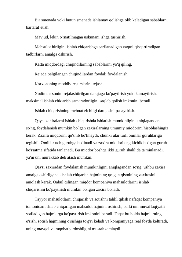 Bir smenada yoki butun smenada ishlamay qolishga olib keladigan sabablarni
bartaraf etish.
Mavjud, lekin o'rnatilmagan uskunani ishga tushirish.
Mahsulot birligini ishlab chiqarishga sarflanadigan vaqtni qisqartiradigan 
tadbirlarni amalga oshirish.
Katta miqdordagi chiqindilarning sabablarini yo'q qiling.
Rejada belgilangan chiqindilardan foydali foydalanish.
Korxonaning moddiy resurslarini tejash.
Xodimlar sonini rejalashtirilgan darajaga ko'paytirish yoki kamaytirish, 
maksimal ishlab chiqarish samaradorligini saqlab qolish imkonini beradi.
Ishlab chiqarishning mehnat zichligi darajasini pasaytirish.
Qaysi zahiralarni ishlab chiqarishda ishlatish mumkinligini aniqlagandan 
so'ng, foydalanish mumkin bo'lgan zaxiralarning umumiy miqdorini hisoblashingiz
kerak. Zaxira miqdorini qo'shib bo'lmaydi, chunki ular turli omillar guruhlariga 
tegishli. Omillar uch guruhga bo'linadi va zaxira miqdori eng kichik bo'lgan guruh 
ko'rsatma sifatida tanlanadi. Bu miqdor boshqa ikki guruh shaklida ta'minlanadi, 
ya'ni uni murakkab deb atash mumkin.
Qaysi zaxiradan foydalanish mumkinligini aniqlagandan so'ng, ushbu zaxira 
amalga oshirilganda ishlab chiqarish hajmining qolgan qismining zaxirasini 
aniqlash kerak. Qabul qilingan miqdor kompaniya mahsulotlarini ishlab 
chiqarishni ko'paytirish mumkin bo'lgan zaxira bo'ladi.
Tayyor mahsulotlarni chiqarish va sotishni tahlil qilish nafaqat kompaniya 
tomonidan ishlab chiqarilgan mahsulot hajmini oshirish, balki uni muvaffaqiyatli 
sotiladigan hajmlarga ko'paytirish imkonini beradi. Faqat bu holda hajmlarning 
o'sishi sotish hajmining o'sishiga to'g'ri keladi va kompaniyaga real foyda keltiradi,
uning mavqei va raqobatbardoshligini mustahkamlaydi.
