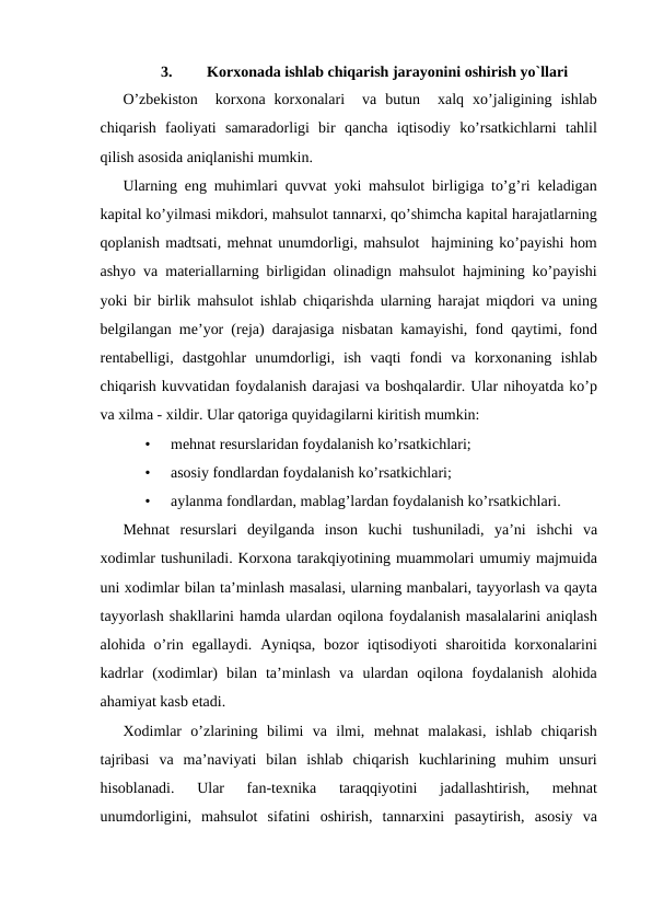 3.
Korxonada ishlab chiqarish jarayonini oshirish yo`llari
O’zbekiston   korxona  korxonalari   va  butun   xalq  xo’jaligining  ishlab
chiqarish  faoliyati  samaradorligi  bir  qancha  iqtisodiy  ko’rsatkichlarni  tahlil
qilish asosida aniqlanishi mumkin. 
Ularning eng muhimlari quvvat yoki mahsulot birligiga to’g’ri keladigan
kapital ko’yilmasi mikdori, mahsulot tannarxi, qo’shimcha kapital harajatlarning
qoplanish madtsati, mehnat unumdorligi, mahsulot  hajmining ko’payishi hom
ashyo va materiallarning birligidan olinadign mahsulot hajmining ko’payishi
yoki bir birlik mahsulot ishlab chiqarishda ularning harajat miqdori va uning
belgilangan me’yor (reja) darajasiga nisbatan kamayishi, fond qaytimi, fond
rentabelligi,  dastgohlar  unumdorligi,  ish  vaqti  fondi  va  korxonaning  ishlab
chiqarish kuvvatidan foydalanish darajasi va boshqalardir. Ular nihoyatda ko’p
va xilma - xildir. Ular qatoriga quyidagilarni kiritish mumkin: 
•
mehnat resurslaridan foydalanish ko’rsatkichlari; 
•
asosiy fondlardan foydalanish ko’rsatkichlari; 
•
aylanma fondlardan, mablag’lardan foydalanish ko’rsatkichlari. 
Mehnat  resurslari  deyilganda  inson  kuchi  tushuniladi,  ya’ni  ishchi  va
xodimlar tushuniladi. Korxona tarakqiyotining muammolari umumiy majmuida
uni xodimlar bilan ta’minlash masalasi, ularning manbalari, tayyorlash va qayta
tayyorlash shakllarini hamda ulardan oqilona foydalanish masalalarini aniqlash
alohida o’rin egallaydi.  Ayniqsa,  bozor  iqtisodiyoti  sharoitida korxonalarini
kadrlar  (xodimlar)  bilan  ta’minlash  va  ulardan  oqilona  foydalanish  alohida
ahamiyat kasb etadi. 
Xodimlar  o’zlarining  bilimi  va  ilmi,  mehnat  malakasi,  ishlab  chiqarish
tajribasi  va  ma’naviyati  bilan  ishlab  chiqarish  kuchlarining  muhim  unsuri
hisoblanadi.  Ular  fan-texnika  taraqqiyotini  jadallashtirish,  mehnat
unumdorligini,  mahsulot  sifatini  oshirish,  tannarxini  pasaytirish,  asosiy  va
