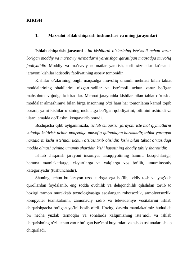 KIRISH
1.
Maxsulot ishlab chiqarish tushunchasi va uning jarayonlari
Ishlab chiqarish jarayoni -  bu kishilarni o’zlarining iste’moli uchun zarur
bo’lgan moddiy va ma’naviy ne’matlarni yaratishga qaratilgan maqsadga muvofiq
faoliyatidir. Moddiy  va  ma’naviy  ne’matlar  yaratish,  turli  xizmatlar  ko’rsatish
jarayoni kishilar iqtisodiy faoliyatining asosiy tomonidir.
Kishilar o’zlarining ongli maqsadga muvofiq unumli mehnati bilan tabiat
moddalarining  shakllarini  o’zgartiradilar  va  iste’moli  uchun  zarur  bo’lgan
mahsulotni vujudga keltiradilar. Mehnat jarayonida kishilar bilan tabiat o’rtasida
moddalar almashinuvi bilan birga insonning o’zi ham har tomonlama kamol topib
boradi, ya’ni kishilar o’zining mehnatga bo’lgan qobiliyatini, bilimini oshiradi va
ularni amalda qo’llashni kengaytirib boradi.
Boshqacha qilib aytganimizda, ishlab chiqarish jarayoni iste’mol qiymatlarni
vujudga keltirish uchun maqsadga muvofiq qilinadigan harakatdir, tabiat yaratgan
narsalarni kishi iste’moli uchun o’zlashtirib olishdir, kishi bilan tabiat o’rtasidagi
modda almashuvining umumiy shartidir, kishi hayotining abadiy tabiiy sharoitidir.
Ishlab  chiqarish  jarayoni  insoniyat  taraqqiyotining  hamma  bosqichlariga,
hamma  mamlakatlarga,  el-yurtlarga  va  xalqlarga  xos  bo’lib,  umuminsoniy
kategoriyadir (tushunchadir).
Shuning uchun bu jarayon uzoq tarixga ega bo’lib, oddiy tosh va yog’och
qurollardan foydalanib, eng sodda ovchilik va dehqonchilik qilishdan tortib to
hozirgi zamon murakkab texnologiyasiga asoslangan robotsozlik, samolyotsozlik,
kompyuter  texnikalarini,  zamonaviy  radio  va  televideniye  vositalarini  ishlab
chiqarishgacha bo’lgan yo’lni bosib o’tdi. Hozirgi davrda mamlakatimiz hududida
bir  necha  yuzlab  tarmoqlar  va  sohalarda  xalqimizning  iste’moli  va  ishlab
chiqarishning o’zi uchun zarur bo’lgan iste’mol buyumlari va asbob uskunalar ishlab
chiqariladi.

