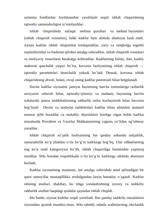 aylanma  fondlardan  foydalanishni  yaxshilash  orqali  ishlab  chiqarishning
iqtisodiy samaradorligini ta’minlaydilar. 
Ishlab   chiqarishida   nafaqat   mehnat  qurollari   va  mehnat buyumlari
(ishlab chiqarish vositalari), balki kadrlar ham alohida ahamiyat kasb etadi.
Aynan  kadrlar  ishlab  chiqarishni  boshqaradilar,  joriy  va  istiqbolga  tegishli
rejalashtirishni va bashorat qilishni amalga oshiradilar, ishlab chiqarish vositalari
va moliyaviy resurslarni harakatga keltiradilar. Kadrlarning bilimi, ilmi, kasbiy
mahorati qanchalik yuqori bo’lsa, korxona faoliyatining ishlab chiqarish —
iqtisodiy  parametrlari  shunchalik  yuksak  bo’ladi.  Demak,  korxona  ishlab
chiqarishning ahvoli, holati, rivoji uning kadrlar potentsiali bilan belgilanadi.
Davlat kadrlar siyosatini jamiyat hayotining barcha tomonlariga raxbarlik
saviyasini  oshirish  bilan,  iqtisodiy-ijtimoiy  va  madaniy  hayotning  barcha
sohalarida jamoa tashkilotlarining rahbarlik rolini kuchaytirish bilan bevosita
bog’laydi.  Davlat  va nodavlat  tashkilotlari  kadrlar  bilan ishlashni  muttasil
nazorat qilib boradilar va mahalliy sharoitlarni hisobga olgan holda kadrlar
masalasida Prezident va Vazirlar Mahkamasining yagona yo’lidan og’ishmay
yuradilar. 
Ishlab  chiqarish  xo’jalik  faoliyatining  har  qanday  sohasida  natijalilik,
samaradorlik ko’p jihatdan o’rta bo’g’in kadrlarga bog’liq. Ular rahbarlarning
eng  ko’p  sonli  kategoriyasi  bo’lib,  ishlab  chiqarishga  hammadan  yaqinroq
turadilar. SHu boisdan respublikada o’rta bo’g’in kadrlarga adohida ahamiyat
beriladi. 
Kadrlar siyosatining mazmuni, uni amalga oshirishda amal qilinadigan bir
qator tamoyillar mustaqillikka erishilgandan keyin butunlay o’zgardi. Kadrlar
ishining  usullari,  shakllari,  bu  ishga  yondashishning  siyosiy  va  tashkiliy
rahbarlik usullari haqidagi qoidalar qaytadan ishlab chiqildi. 
Ma’lumki, siyosat kishilar orqali yuritiladi. Har qanday tashkiliy masalalarni
siyosatdan ajratish mumkin emas. SHu sababli, odatda xodimlarning ishchanlik
