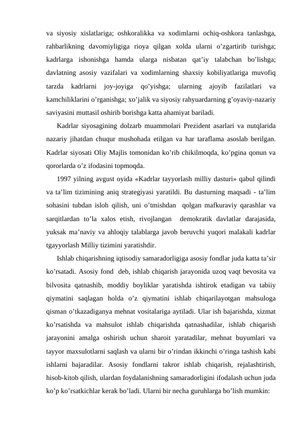 va siyosiy xislatlariga; oshkoralikka va xodimlarni ochiq-oshkora tanlashga,
rahbarlikning  davomiyligiga  rioya  qilgan  xolda  ularni  o’zgartirib  turishga;
kadrlarga  ishonishga  hamda  ularga  nisbatan  qat’iy  talabchan  bo’lishga;
davlatning asosiy vazifalari va xodimlarning shaxsiy kobiliyatlariga muvofiq
tarzda  kadrlarni  joy-joyiga  qo’yishga;  ularning  ajoyib  fazilatlari  va
kamchiliklarini o’rganishga; xo’jalik va siyosiy rahyuardarning g’oyaviy-nazariy
saviyasini muttasil oshirib borishga katta ahamiyat bariladi. 
Kadrlar siyosagining dolzarb muammolari Prezident asarlari va nutqlarida
nazariy jihatdan chuqur mushohada etilgan va har taraflama asoslab berilgan.
Kadrlar siyosati Oliy Majlis tomonidan ko’rib chikilmoqda, ko’pgina qonun va
qororlarda o’z ifodasini topmoqda. 
1997 yilning avgust oyida «Kadrlar tayyorlash milliy dasturi» qabul qilindi
va ta’lim tizimining aniq strategiyasi yaratildi. Bu dasturning maqsadi - ta’lim
sohasini tubdan isloh qilish, uni o’tmishdan  qolgan mafkuraviy qarashlar va
sarqitlardan  to’la  xalos  etish,  rivojlangan   demokratik  davlatlar  darajasida,
yuksak ma’naviy va ahloqiy talablarga javob beruvchi yuqori malakali kadrlar
tgayyorlash Milliy tizimini yaratishdir.  
Ishlab chiqarishning iqtisodiy samaradorligiga asosiy fondlar juda katta ta’sir
ko’rsatadi. Asosiy fond  deb, ishlab chiqarish jarayonida uzoq vaqt bevosita va
bilvosita  qatnashib,  moddiy  boyliklar  yaratishda  ishtirok  etadigan  va  tabiiy
qiymatini  saqlagan  holda  o’z  qiymatini  ishlab  chiqarilayotgan  mahsuloga
qisman o’tkazadiganya mehnat vositalariga aytiladi. Ular ish bajarishda, xizmat
ko’rsatishda  va  mahsulot  ishlab  chiqarishda  qatnashadilar,  ishlab  chiqarish
jarayonini  amalga  oshirish  uchun  sharoit  yaratadilar,  mehnat  buyumlari  va
tayyor maxsulotlarni saqlash va ularni bir o’rindan ikkinchi o’ringa tashish kabi
ishlarni  bajaradilar.  Asosiy  fondlarni  takror  ishlab  chiqarish,  rejalashtirish,
hisob-kitob qilish, ulardan foydalanishning samaradorligini ifodalash uchun juda
ko’p ko’rsatkichlar kerak bo’ladi. Ularni bir necha guruhlarga bo’lish mumkin: 
