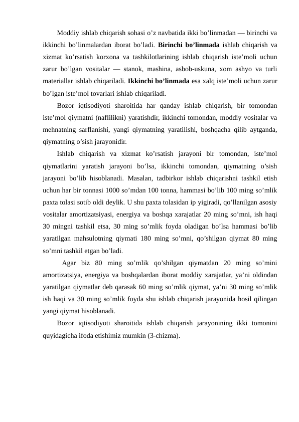 Moddiy ishlab chiqarish sohasi o’z navbatida ikki bo’linmadan — birinchi va
ikkinchi bo’linmalardan iborat bo’ladi. Birinchi bo’linmada ishlab chiqarish va
xizmat ko’rsatish korxona va tashkilotlarining ishlab chiqarish iste’moli uchun
zarur bo’lgan vositalar — stanok, mashina, asbob-uskuna, xom ashyo va turli
materiallar ishlab chiqariladi. Ikkinchi bo’linmada esa xalq iste’moli uchun zarur
bo’lgan iste’mol tovarlari ishlab chiqariladi.
Bozor  iqtisodiyoti  sharoitida  har  qanday  ishlab  chiqarish,  bir  tomondan
iste’mol qiymatni (naflilikni) yaratishdir, ikkinchi tomondan, moddiy vositalar va
mehnatning sarflanishi, yangi qiymatning yaratilishi, boshqacha qilib aytganda,
qiymatning o’sish jarayonidir.
Ishlab  chiqarish  va  xizmat  ko’rsatish  jarayoni  bir  tomondan,  iste’mol
qiymatlarini  yaratish  jarayoni  bo’lsa,  ikkinchi  tomondan,  qiymatning  o’sish
jarayoni bo’lib hisoblanadi. Masalan, tadbirkor ishlab chiqarishni tashkil etish
uchun har bir tonnasi 1000 so’mdan 100 tonna, hammasi bo’lib 100 ming so’mlik
paxta tolasi sotib oldi deylik. U shu paxta tolasidan ip yigiradi, qo’llanilgan asosiy
vositalar amortizatsiyasi, energiya va boshqa xarajatlar 20 ming so’mni, ish haqi
30 mingni tashkil etsa, 30 ming so’mlik foyda oladigan bo’lsa hammasi bo’lib
yaratilgan mahsulotning qiymati 180 ming so’mni, qo’shilgan qiymat 80 ming
so’mni tashkil etgan bo’ladi.
 Agar  biz  80  ming  so’mlik  qo’shilgan  qiymatdan  20  ming  so’mini
amortizatsiya, energiya va boshqalardan iborat moddiy xarajatlar, ya’ni oldindan
yaratilgan qiymatlar deb qarasak 60 ming so’mlik qiymat, ya’ni 30 ming so’mlik
ish haqi va 30 ming so’mlik foyda shu ishlab chiqarish jarayonida hosil qilingan
yangi qiymat hisoblanadi.
Bozor  iqtisodiyoti  sharoitida  ishlab  chiqarish  jarayonining  ikki  tomonini
quyidagicha ifoda etishimiz mumkin (3-chizma).
