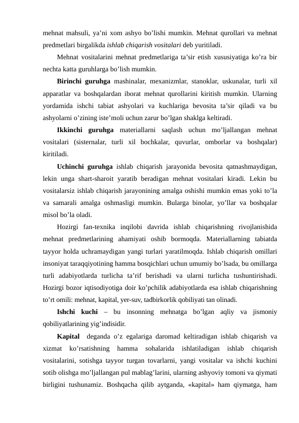 mehnat mahsuli, ya’ni xom ashyo bo’lishi mumkin. Mehnat qurollari va mehnat
predmetlari birgalikda ishlab chiqarish vositalari deb yuritiladi. 
Mehnat vositalarini mehnat predmetlariga ta’sir etish xususiyatiga ko’ra bir
nechta katta guruhlarga bo’lish mumkin. 
Birinchi guruhga mashinalar, mexanizmlar, stanoklar, uskunalar, turli xil
apparatlar va boshqalardan iborat mehnat qurollarini kiritish mumkin. Ularning
yordamida  ishchi  tabiat  ashyolari  va  kuchlariga  bevosita  ta’sir  qiladi  va  bu
ashyolarni o’zining iste’moli uchun zarur bo’lgan shaklga keltiradi.
Ikkinchi  guruhga materiallarni  saqlash  uchun  mo’ljallangan  mehnat
vositalari  (sisternalar,  turli  xil  bochkalar,  quvurlar,  omborlar  va  boshqalar)
kiritiladi.
Uchinchi guruhga ishlab chiqarish jarayonida bevosita qatnashmaydigan,
lekin  unga  shart-sharoit  yaratib  beradigan  mehnat  vositalari  kiradi.  Lekin  bu
vositalarsiz ishlab chiqarish jarayonining amalga oshishi mumkin emas yoki to’la
va samarali amalga oshmasligi mumkin. Bularga binolar, yo’llar va boshqalar
misol bo’la oladi.
Hozirgi  fan-texnika  inqilobi  davrida  ishlab  chiqarishning  rivojlanishida
mehnat  predmetlarining  ahamiyati  oshib  bormoqda.  Materiallarning  tabiatda
tayyor holda uchramaydigan yangi turlari yaratilmoqda. Ishlab chiqarish omillari
insoniyat taraqqiyotining hamma bosqichlari uchun umumiy bo’lsada, bu omillarga
turli  adabiyotlarda  turlicha  ta’rif  berishadi  va  ularni  turlicha  tushuntirishadi.
Hozirgi bozor iqtisodiyotiga doir ko’pchilik adabiyotlarda esa ishlab chiqarishning
to’rt omili: mehnat, kapital, yer-suv, tadbirkorlik qobiliyati tan olinadi.
Ishchi  kuchi –  bu  insonning  mehnatga  bo’lgan  aqliy  va  jismoniy
qobiliyatlarining yig’indisidir.
Kapital  deganda o’z egalariga daromad keltiradigan ishlab chiqarish va
xizmat  ko’rsatishning  hamma  sohalarida  ishlatiladigan  ishlab  chiqarish
vositalarini, sotishga tayyor turgan tovarlarni, yangi vositalar va ishchi kuchini
sotib olishga mo’ljallangan pul mablag’larini, ularning ashyoviy tomoni va qiymati
birligini tushunamiz. Boshqacha qilib aytganda, «kapital» ham qiymatga, ham

