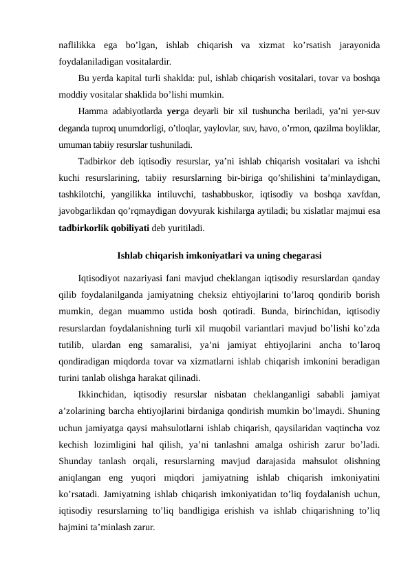 naflilikka  ega  bo’lgan,  ishlab  chiqarish  va  xizmat  ko’rsatish  jarayonida
foydalaniladigan vositalardir.
Bu yerda kapital turli shaklda: pul, ishlab chiqarish vositalari, tovar va boshqa
moddiy vositalar shaklida bo’lishi mumkin.
Hamma adabiyotlarda  yerga deyarli bir xil tushuncha beriladi, ya’ni yer-suv
deganda tuproq unumdorligi, o’tloqlar, yaylovlar, suv, havo, o’rmon, qazilma boyliklar,
umuman tabiiy resurslar tushuniladi.
Тadbirkor deb iqtisodiy resurslar, ya’ni ishlab chiqarish vositalari va ishchi
kuchi  resurslarining,  tabiiy  resurslarning  bir-biriga  qo’shilishini  ta’minlaydigan,
tashkilotchi,  yangilikka  intiluvchi,  tashabbuskor,  iqtisodiy  va  boshqa  xavfdan,
javobgarlikdan qo’rqmaydigan dovyurak kishilarga aytiladi; bu xislatlar majmui esa
tadbirkorlik qobiliyati deb yuritiladi. 
Ishlab chiqarish imkoniyatlari va uning chegarasi
Iqtisodiyot nazariyasi fani mavjud cheklangan iqtisodiy resurslardan qanday
qilib foydalanilganda jamiyatning cheksiz ehtiyojlarini to’laroq qondirib borish
mumkin,  degan  muammo  ustida  bosh  qotiradi.  Bunda,  birinchidan,  iqtisodiy
resurslardan foydalanishning turli xil muqobil variantlari mavjud bo’lishi ko’zda
tutilib,  ulardan  eng  samaralisi,  ya’ni  jamiyat  ehtiyojlarini  ancha  to’laroq
qondiradigan miqdorda tovar va xizmatlarni ishlab chiqarish imkonini beradigan
turini tanlab olishga harakat qilinadi.
Ikkinchidan,  iqtisodiy  resurslar  nisbatan  cheklanganligi  sababli  jamiyat
a’zolarining barcha ehtiyojlarini birdaniga qondirish mumkin bo’lmaydi. Shuning
uchun jamiyatga qaysi mahsulotlarni ishlab chiqarish, qaysilaridan vaqtincha voz
kechish  lozimligini  hal  qilish,  ya’ni  tanlashni  amalga  oshirish  zarur  bo’ladi.
Shunday  tanlash  orqali,  resurslarning  mavjud  darajasida  mahsulot  olishning
aniqlangan  eng  yuqori  miqdori  jamiyatning  ishlab  chiqarish  imkoniyatini
ko’rsatadi. Jamiyatning ishlab chiqarish imkoniyatidan to’liq foydalanish uchun,
iqtisodiy resurslarning to’liq bandligiga erishish va ishlab chiqarishning to’liq
hajmini ta’minlash zarur.
