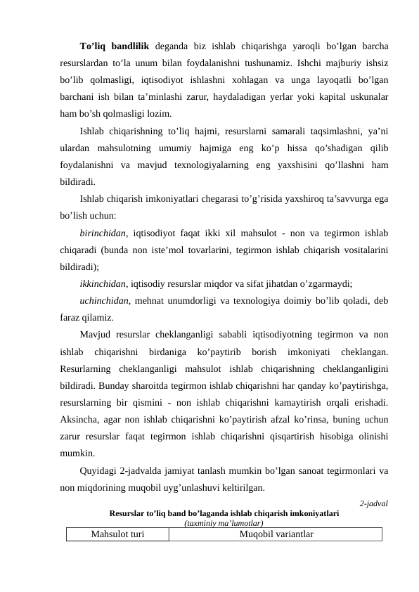 Тo’liq  bandlilik deganda  biz  ishlab  chiqarishga  yaroqli  bo’lgan  barcha
resurslardan to’la unum bilan foydalanishni tushunamiz. Ishchi majburiy ishsiz
bo’lib  qolmasligi,  iqtisodiyot  ishlashni  xohlagan  va  unga  layoqatli  bo’lgan
barchani ish bilan ta’minlashi zarur, haydaladigan yerlar yoki kapital uskunalar
ham bo’sh qolmasligi lozim.
Ishlab chiqarishning to’liq hajmi, resurslarni  samarali  taqsimlashni, ya’ni
ulardan  mahsulotning  umumiy  hajmiga  eng  ko’p  hissa  qo’shadigan  qilib
foydalanishni  va  mavjud  texnologiyalarning  eng  yaxshisini  qo’llashni  ham
bildiradi.
Ishlab chiqarish imkoniyatlari chegarasi to’g’risida yaxshiroq ta’savvurga ega
bo’lish uchun: 
birinchidan, iqtisodiyot faqat ikki xil mahsulot - non va tegirmon ishlab
chiqaradi (bunda non iste’mol tovarlarini, tegirmon ishlab chiqarish vositalarini
bildiradi);
ikkinchidan, iqtisodiy resurslar miqdor va sifat jihatdan o’zgarmaydi;
uchinchidan, mehnat unumdorligi va texnologiya doimiy bo’lib qoladi, deb
faraz qilamiz.
Mavjud  resurslar  cheklanganligi  sababli  iqtisodiyotning  tegirmon  va  non
ishlab  chiqarishni  birdaniga  ko’paytirib  borish  imkoniyati  cheklangan.
Resurlarning  cheklanganligi  mahsulot  ishlab  chiqarishning  cheklanganligini
bildiradi. Bunday sharoitda tegirmon ishlab chiqarishni har qanday ko’paytirishga,
resurslarning bir qismini  - non ishlab chiqarishni  kamaytirish orqali  erishadi.
Aksincha, agar non ishlab chiqarishni ko’paytirish afzal ko’rinsa, buning uchun
zarur  resurslar  faqat  tegirmon  ishlab  chiqarishni  qisqartirish  hisobiga  olinishi
mumkin.
Quyidagi 2-jadvalda jamiyat tanlash mumkin bo’lgan sanoat tegirmonlari va
non miqdorining muqobil uyg’unlashuvi keltirilgan. 
2-jadval
Resurslar to’liq band bo’laganda ishlab chiqarish imkoniyatlari 
(taxminiy ma’lumotlar)
Mahsulot turi
Muqobil variantlar
