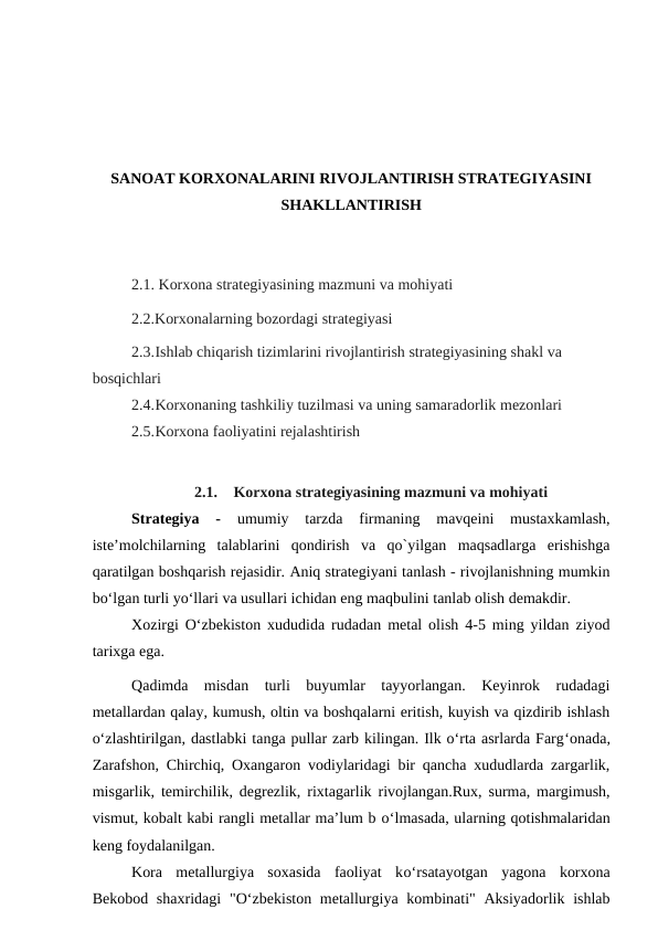 SANOAT KORXONALARINI RIVOJLANTIRISH STRATEGIYASINI
SHAKLLANTIRISH
2.1. Korxona strategiyasining mazmuni va mohiyati 
2.2.Korxonalarning bozordagi strategiyasi
2.3.Ishlab chiqarish tizimlarini rivojlantirish strategiyasining shakl va 
bosqichlari
2.4.Korxonaning tashkiliy tuzilmasi va uning samaradorlik mezonlari
2.5.Korxona faoliyatini rejalashtirish
2.1.
Korxona strategiyasining mazmuni va mohiyati
Strategiya  -
 umumiy  tarzda  firmaning  mavqeini  mustaxkamlash,
iste’molchilarning  talablarini  qondirish  va  qo`yilgan  maqsadlarga  erishishga
qaratilgan boshqarish rejasidir. Aniq strategiyani tanlash - rivojlanishning mumkin
bo‘lgan turli yo‘llari va usullari ichidan eng maqbulini tanlab olish demakdir.
Xozirgi O‘zbekiston xududida rudadan metal olish 4-5 ming yildan ziyod
tarixga ega.
Qadimda  misdan  turli  buyumlar  tayyorlangan.  Keyinrok  rudadagi
metallardan qalay, kumush, oltin va boshqalarni eritish, kuyish va qizdirib ishlash
o‘zlashtirilgan, dastlabki tanga pullar zarb kilingan. Ilk o‘rta asrlarda Farg‘onada,
Zarafshon, Chirchiq, Oxangaron vodiylaridagi bir qancha xududlarda zargarlik,
misgarlik, temirchilik, degrezlik, rixtagarlik rivojlangan.Rux, surma, margimush,
vismut, kobalt kabi rangli metallar ma’lum b o‘lmasada, ularning qotishmalaridan
keng foydalanilgan.
Kora  metallurgiya  soxasida  faoliyat  ko‘rsatayotgan  yagona  korxona
Bekobod shaxridagi  "O‘zbekiston metallurgiya kombinati" Aksiyadorlik ishlab
