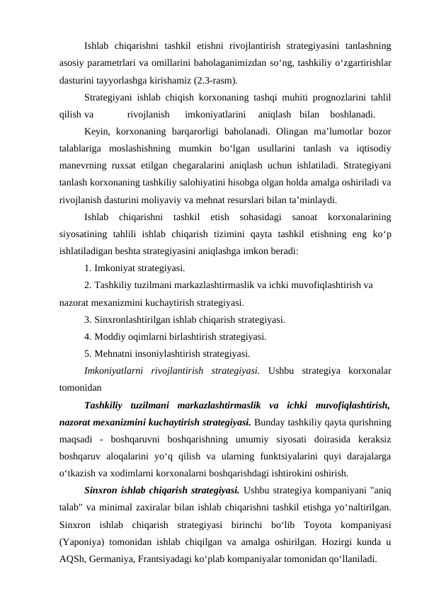 Ishlab  chiqarishni  tashkil  etishni  rivojlantirish  strategiyasini  tanlashning
asosiy parametrlari va omillarini baholaganimizdan so‘ng, tashkiliy o‘zgartirishlar
dasturini tayyorlashga kirishamiz (2.3-rasm).
Strategiyani ishlab chiqish korxonaning tashqi muhiti prognozlarini tahlil
qilish va
rivojlanish
imkoniyatlarini
aniqlash
bilan
boshlanadi.
Keyin,  korxonaning  barqarorligi  baholanadi.  Olingan  ma’lumotlar  bozor
talablariga  moslashishning  mumkin  bo‘lgan  usullarini  tanlash  va  iqtisodiy
manevrning ruxsat etilgan chegaralarini aniqlash uchun ishlatiladi. Strategiyani
tanlash korxonaning tashkiliy salohiyatini hisobga olgan holda amalga oshiriladi va
rivojlanish dasturini moliyaviy va mehnat resurslari bilan ta’minlaydi.
Ishlab  chiqarishni  tashkil  etish  sohasidagi  sanoat  korxonalarining
siyosatining  tahlili  ishlab  chiqarish  tizimini  qayta  tashkil  etishning  eng  ko‘p
ishlatiladigan beshta strategiyasini aniqlashga imkon beradi:
1. Imkoniyat strategiyasi.
2. Tashkiliy tuzilmani markazlashtirmaslik va ichki muvofiqlashtirish va 
nazorat mexanizmini kuchaytirish strategiyasi.
3. Sinxronlashtirilgan ishlab chiqarish strategiyasi.
4. Moddiy oqimlarni birlashtirish strategiyasi.
5. Mehnatni insoniylashtirish strategiyasi.
Imkoniyatlarni  rivojlantirish  strategiyasi.  Ushbu  strategiya  korxonalar
tomonidan 
Tashkiliy  tuzilmani  markazlashtirmaslik  va  ichki  muvofiqlashtirish,
nazorat mexanizmini kuchaytirish strategiyasi. Bunday tashkiliy qayta qurishning
maqsadi  -  boshqaruvni  boshqarishning  umumiy  siyosati  doirasida  keraksiz
boshqaruv  aloqalarini  yo‘q  qilish  va  ularning  funktsiyalarini  quyi  darajalarga
o‘tkazish va xodimlarni korxonalarni boshqarishdagi ishtirokini oshirish.
Sinxron ishlab chiqarish strategiyasi. Ushbu strategiya kompaniyani "aniq
talab" va minimal zaxiralar bilan ishlab chiqarishni tashkil etishga yo‘naltirilgan.
Sinxron  ishlab  chiqarish  strategiyasi  birinchi  bo‘lib  Toyota  kompaniyasi
(Yaponiya) tomonidan ishlab chiqilgan va amalga oshirilgan. Hozirgi kunda u
AQSh, Germaniya, Frantsiyadagi ko‘plab kompaniyalar tomonidan qo‘llaniladi.
