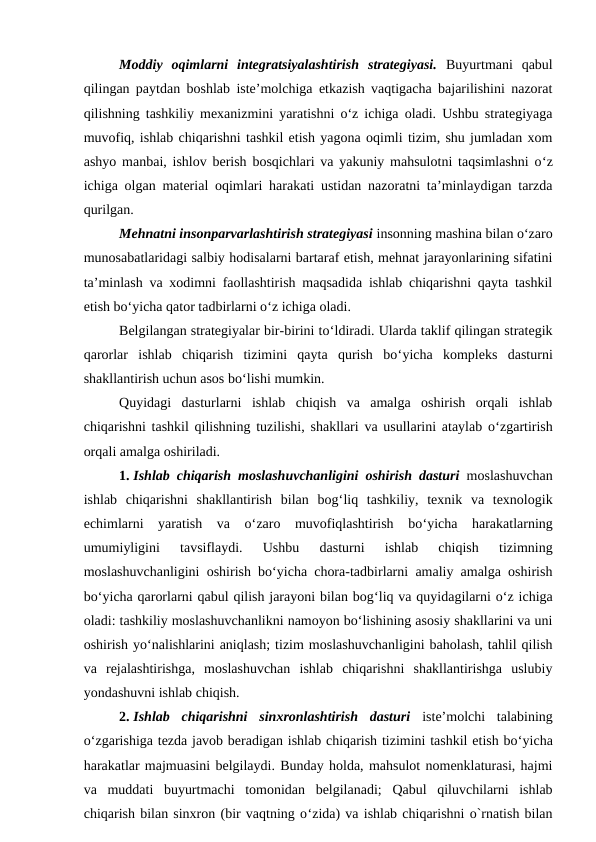 Moddiy  oqimlarni  integratsiyalashtirish  strategiyasi. Buyurtmani  qabul
qilingan paytdan boshlab iste’molchiga etkazish vaqtigacha bajarilishini nazorat
qilishning tashkiliy mexanizmini yaratishni o‘z ichiga oladi. Ushbu strategiyaga
muvofiq, ishlab chiqarishni tashkil etish yagona oqimli tizim, shu jumladan xom
ashyo manbai, ishlov berish bosqichlari va yakuniy mahsulotni taqsimlashni o‘z
ichiga olgan material oqimlari harakati ustidan nazoratni ta’minlaydigan tarzda
qurilgan.
Mehnatni insonparvarlashtirish strategiyasi insonning mashina bilan o‘zaro
munosabatlaridagi salbiy hodisalarni bartaraf etish, mehnat jarayonlarining sifatini
ta’minlash va xodimni faollashtirish maqsadida ishlab chiqarishni qayta tashkil
etish bo‘yicha qator tadbirlarni o‘z ichiga oladi.
Belgilangan strategiyalar bir-birini to‘ldiradi. Ularda taklif qilingan strategik
qarorlar  ishlab  chiqarish  tizimini  qayta  qurish  bo‘yicha  kompleks  dasturni
shakllantirish uchun asos bo‘lishi mumkin.
Quyidagi  dasturlarni  ishlab  chiqish  va  amalga  oshirish  orqali  ishlab
chiqarishni tashkil qilishning tuzilishi, shakllari va usullarini ataylab o‘zgartirish
orqali amalga oshiriladi.
1. Ishlab chiqarish moslashuvchanligini oshirish dasturi moslashuvchan
ishlab  chiqarishni  shakllantirish  bilan  bog‘liq  tashkiliy,  texnik  va  texnologik
echimlarni  yaratish  va  o‘zaro  muvofiqlashtirish  bo‘yicha  harakatlarning
umumiyligini  tavsiflaydi.  Ushbu  dasturni  ishlab  chiqish  tizimning
moslashuvchanligini oshirish bo‘yicha chora-tadbirlarni amaliy amalga oshirish
bo‘yicha qarorlarni qabul qilish jarayoni bilan bog‘liq va quyidagilarni o‘z ichiga
oladi: tashkiliy moslashuvchanlikni namoyon bo‘lishining asosiy shakllarini va uni
oshirish yo‘nalishlarini aniqlash; tizim moslashuvchanligini baholash, tahlil qilish
va  rejalashtirishga,  moslashuvchan  ishlab  chiqarishni  shakllantirishga  uslubiy
yondashuvni ishlab chiqish.
2. Ishlab  chiqarishni  sinxronlashtirish  dasturi iste’molchi  talabining
o‘zgarishiga tezda javob beradigan ishlab chiqarish tizimini tashkil etish bo‘yicha
harakatlar majmuasini belgilaydi. Bunday holda, mahsulot nomenklaturasi, hajmi
va  muddati  buyurtmachi  tomonidan  belgilanadi;  Qabul  qiluvchilarni  ishlab
chiqarish bilan sinxron (bir vaqtning o‘zida) va ishlab chiqarishni o`rnatish bilan

