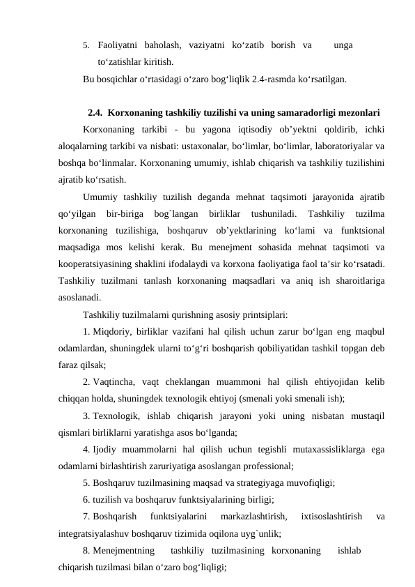 5.
Faoliyatni   baholash,   vaziyatni   ko‘zatib  borish   va
unga
to‘zatishlar kiritish.
Bu bosqichlar o‘rtasidagi o‘zaro bog‘liqlik 2.4-rasmda ko‘rsatilgan.
2.4. Korxonaning tashkiliy tuzilishi va uning samaradorligi mezonlari
Korxonaning  tarkibi  -  bu  yagona  iqtisodiy  ob’yektni  qoldirib,  ichki
aloqalarning tarkibi va nisbati: ustaxonalar, bo‘limlar, bo‘limlar, laboratoriyalar va
boshqa bo‘linmalar. Korxonaning umumiy, ishlab chiqarish va tashkiliy tuzilishini
ajratib ko‘rsatish.
Umumiy  tashkiliy  tuzilish  deganda  mehnat  taqsimoti  jarayonida  ajratib
qo‘yilgan  bir-biriga  bog`langan  birliklar  tushuniladi.  Tashkiliy  tuzilma
korxonaning  tuzilishiga,  boshqaruv  ob’yektlarining  ko‘lami  va  funktsional
maqsadiga  mos  kelishi  kerak.  Bu  menejment  sohasida  mehnat  taqsimoti  va
kooperatsiyasining shaklini ifodalaydi va korxona faoliyatiga faol ta’sir ko‘rsatadi.
Tashkiliy  tuzilmani  tanlash  korxonaning  maqsadlari  va  aniq  ish  sharoitlariga
asoslanadi.
Tashkiliy tuzilmalarni qurishning asosiy printsiplari:
1. Miqdoriy, birliklar vazifani hal qilish uchun zarur bo‘lgan eng maqbul
odamlardan, shuningdek ularni to‘g‘ri boshqarish qobiliyatidan tashkil topgan deb
faraz qilsak;
2. Vaqtincha,  vaqt  cheklangan  muammoni  hal  qilish  ehtiyojidan  kelib
chiqqan holda, shuningdek texnologik ehtiyoj (smenali yoki smenali ish);
3. Texnologik,  ishlab  chiqarish  jarayoni  yoki  uning  nisbatan  mustaqil
qismlari birliklarni yaratishga asos bo‘lganda;
4. Ijodiy  muammolarni  hal  qilish  uchun  tegishli  mutaxassisliklarga  ega
odamlarni birlashtirish zaruriyatiga asoslangan professional;
5. Boshqaruv tuzilmasining maqsad va strategiyaga muvofiqligi;
6. tuzilish va boshqaruv funktsiyalarining birligi;
7. Boshqarish  funktsiyalarini  markazlashtirish,  ixtisoslashtirish
 va
integratsiyalashuv boshqaruv tizimida oqilona uyg`unlik;
8. Menejmentning
tashkiliy  tuzilmasining  korxonaning
ishlab 
chiqarish tuzilmasi bilan o‘zaro bog‘liqligi;
