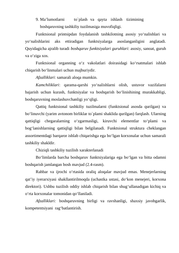 9. Ma’lumotlarni
to`plash va
qayta
ishlash
tizimining 
boshqaruvning tashkiliy tuzilmasiga muvofiqligi.
Funktsional  printsipdan  foydalanish  tashkilotning  asosiy  yo‘nalishlari  va
yo‘nalishlarini  aks  ettiradigan  funktsiyalarga  asoslanganligini  anglatadi.
Quyidagicha ajralib turadi boshqaruv funktsiyalari guruhlari: asosiy, sanoat, guruh
va o‘ziga xos.
Funktsional  organning  o‘z  vakolatlari  doirasidagi  ko‘rsatmalari  ishlab
chiqarish bo‘linmalari uchun majburiydir.
Afzalliklari: samarali aloqa mumkin.
Kamchiliklari:  qarama-qarshi  yo‘nalishlarni  olish,  ustuvor  vazifalarni
bajarish uchun kurash, funktsiyalar va boshqarish bo‘linishining murakkabligi,
boshqaruvning moslashuvchanligi yo‘qligi.
Qattiq funktsional tashkiliy tuzilmalarni (funktsional asosda qurilgan) va
bo‘linuvchi (yarim avtonom birliklar to`plami shaklida qurilgan) farqlash. Ularning
qattiqligi  chegaralarning  o‘zgarmasligi,  kiruvchi  elementlar  to‘plami  va
bog‘lanishlarning qattiqligi  bilan  belgilanadi.  Funktsional  struktura  cheklangan
assortimentdagi barqaror ishlab chiqarishga ega bo‘lgan korxonalar uchun samarali
tashkiliy shakldir.
Chiziqli tashkiliy tuzilish xarakterlanadi
Bo‘limlarda barcha boshqaruv funktsiyalariga ega bo‘lgan va bitta odamni
boshqarish jamlangan bosh mavjud (2.4-rasm).
Rahbar va ijrochi o‘rtasida oraliq aloqalar mavjud emas. Menejerlarning
qat’iy iyerarxiyasi shakllantirilmoqda (uchastka ustasi, do‘kon menejeri, korxona
direktori). Ushbu tuzilish oddiy ishlab chiqarish bilan shug‘ullanadigan kichiq va
o‘rta korxonalar tomonidan qo‘llaniladi.
Afzalliklari:  boshqaruvning  birligi  va  ravshanligi,  shaxsiy  javobgarlik,
kompetentsiyani rag‘batlantirish. 
