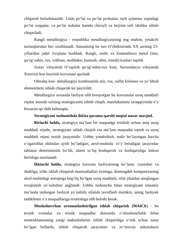 chiqarish birlashmasidir. Unda po‘lat va po‘lat prokatlar, turli aylanma xajmdagi
po‘lat soqqalar, va po‘lat trubalar hamda chiroyli va bejirim sirli idishlar ishlab
chiqariladi.
Rangli metallurgiya - respublika metallurgiyasining eng muhim, yetakchi
tarmoqlaridan biri xisoblanadi. Sanoatning bu turi O‘zbekistonda XX asrning 25-
yillaridan  jadal  rivojlana  boshladi.  Rangli,  nodir  va  kimmatbaxo  metal  (mis,
qo‘rg‘oshin, rux, volfram, molibden, kumush, oltin, simob) konlari topildi.
Jizzax viloyatida O‘zqulok qo‘rg‘oshin-rux koni, Surxondaryo viloyatida
Xonrizm kon boyitish korxonasi quriladi.
Olmaliq kon- metallurgiya kombinatida mis, rux, sulfat kislotasi va yo‘ldosh
elementlarni ishlab chiqarish ko‘paytirildi.
Metallurgiya soxasida faoliyat olib borayotgan bu korxonalar uzoq muddatli
rejalar asosida uzining strategiyasini ishlab chiqib, mamlakatimiz taraqqiyotida o’z
hissasini qo’shib kelmoqda.
Strategiyani tushunishda ikkita qarama-qarshi nuqtai nazar mavjud.
Birinchi holda, strategiya ma’lum bir maqsadga erishish uchun aniq uzoq
muddatli rejadir, strategiyani ishlab chiqish esa ma’lum maqsadni topish va uzoq
muddatli rejani tuzish jarayonidir. Ushbu yondoshish, sodir bo‘layotgan barcha
o‘zgarishlar oldindan aytib bo‘ladigan, atrof-muhitda ro‘y beradigan jarayonlar
tabiatan  deterministik  bo‘lib,  ularni  to‘liq  boshqarish  va  boshqarishga  imkon
berishiga asoslanadi.
Ikkinchi  holda, strategiya  korxona  faoliyatining  ko‘lami,  vositalari  va
shakliga, ichki ishlab chiqarish munosabatlari tizimiga, shuningdek kompaniyaning
atrof-muhitdagi mavqeiga bog‘liq bo‘lgan uzoq muddatli, sifat jihatdan aniqlangan
rivojlanish  yo`nalishini  anglatadi. Ushbu  tushuncha  bilan strategiyani  umumiy
ma’noda tanlangan faoliyat yo`nalishi sifatida tavsiflash mumkin, uning faoliyati
tashkilotni o‘z maqsadlariga erishishiga olib kelishi kerak.
Moslashuvchan  avtomatlashtirilgan  ishlab  chiqarish  (MAICh)  -  bu
texnik  vositalar  va  texnik  maqsadlar  doirasida  o‘zboshimchalik  bilan
nomenklaturaning  yangi  mahsulotlarini  ishlab  chiqarishga  o‘tish  uchun  zarur
bo‘lgan  hollarda,  ishlab  chiqarish  jarayonini  va  to‘xtovsiz  uskunalarni
