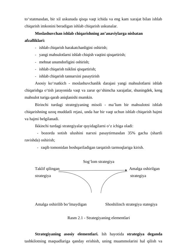 to‘xtatmasdan, bir xil uskunada qisqa vaqt ichida va eng kam xarajat bilan ishlab
chiqarish imkonini beradigan ishlab chiqarish uskunalar.
Moslashuvchan ishlab chiqarishning an’anaviylarga nisbatan  
afzalliklari:
- ishlab chiqarish harakatchanligini oshirish;
- yangi mahsulotlarni ishlab chiqish vaqtini qisqartirish;
- mehnat unumdorligini oshirish;
- ishlab chiqarish tsiklini qisqartirish;
- ishlab chiqarish tannarxini pasaytirish
Asosiy ko‘rsatkich  -  moslashuvchanlik darajasi yangi mahsulotlarni ishlab
chiqarishga o‘tish jarayonida vaqt va zarur qo‘shimcha xarajatlar, shuningdek, keng
mahsulot turiga qarab aniqlanishi mumkin.
Birinchi  turdagi  strategiyaning  misoli  -  ma’lum  bir  mahsulotni  ishlab
chiqarishning uzoq muddatli rejasi, unda har bir vaqt uchun ishlab chiqarish hajmi
va hajmi belgilanadi.
Ikkinchi turdagi strategiyalar quyidagilarni o‘z ichiga oladi:
- bozorda  sotish  ulushini  narxni  pasaytirmasdan  35%  gacha  (shartli
ravishda) oshirish;
- raqib tomonidan boshqariladigan tarqatish tarmoqlariga kirish.
Sog‘lom strategiya
Taklif qilingan
   Amalga oshirilgan
strategiya
    strategiya
Amalga oshirilib bo‘lmaydigan
Shoshilinch strategiya stategiya
Rasm 2.1 - Strategiyaning elementlari
Strategiyaning  asosiy  elementlari. Ish  hayotida  strategiya  deganda
tashkilotning maqsadlariga qanday erishish, uning muammolarini hal qilish va
