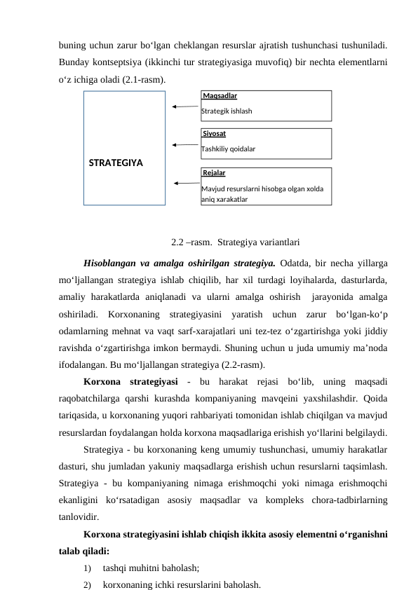 buning uchun zarur bo‘lgan cheklangan resurslar ajratish tushunchasi tushuniladi.
Bunday kontseptsiya (ikkinchi tur strategiyasiga muvofiq) bir nechta elementlarni
o‘z ichiga oladi (2.1-rasm).
2.2 –rasm.  Strategiya variantlari
Hisoblangan va amalga oshirilgan strategiya. Odatda, bir necha yillarga
mo‘ljallangan strategiya ishlab chiqilib, har xil turdagi loyihalarda, dasturlarda,
amaliy  harakatlarda  aniqlanadi  va  ularni  amalga  oshirish   jarayonida  amalga
oshiriladi.  Korxonaning  strategiyasini  yaratish  uchun  zarur  bo‘lgan-ko‘p
odamlarning mehnat va vaqt sarf-xarajatlari uni tez-tez o‘zgartirishga yoki jiddiy
ravishda o‘zgartirishga imkon bermaydi. Shuning uchun u juda umumiy ma’noda
ifodalangan. Bu mo‘ljallangan strategiya (2.2-rasm).
Korxona  strategiyasi -  bu  harakat  rejasi  bo‘lib,  uning  maqsadi
raqobatchilarga qarshi  kurashda  kompaniyaning mavqeini  yaxshilashdir. Qoida
tariqasida, u korxonaning yuqori rahbariyati tomonidan ishlab chiqilgan va mavjud
resurslardan foydalangan holda korxona maqsadlariga erishish yo‘llarini belgilaydi.
Strategiya - bu korxonaning keng umumiy tushunchasi, umumiy harakatlar
dasturi, shu jumladan yakuniy maqsadlarga erishish uchun resurslarni taqsimlash.
Strategiya -  bu kompaniyaning nimaga erishmoqchi  yoki  nimaga erishmoqchi
ekanligini  ko‘rsatadigan  asosiy  maqsadlar  va  kompleks  chora-tadbirlarning
tanlovidir.
Korxona strategiyasini ishlab chiqish ikkita asosiy elementni o‘rganishni
talab qiladi:
1)
tashqi muhitni baholash;
2)
korxonaning ichki resurslarini baholash.
 Siyosat
Tashkiliy qoidalar
 Maqsadlar
Strategik ishlash
 Rejalar
Mavjud resurslarni hisobga olgan xolda 
aniq xarakatlar
STRATEGIYA
