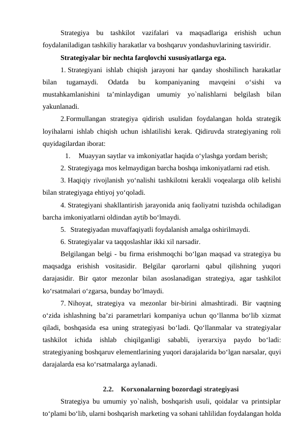 Strategiya  bu  tashkilot  vazifalari  va  maqsadlariga  erishish  uchun
foydalaniladigan tashkiliy harakatlar va boshqaruv yondashuvlarining tasviridir.
Strategiyalar bir nechta farqlovchi xususiyatlarga ega.
1. Strategiyani  ishlab  chiqish jarayoni  har  qanday shoshilinch  harakatlar
bilan  tugamaydi.  Odatda  bu  kompaniyaning  mavqeini  o‘sishi  va
mustahkamlanishini  ta’minlaydigan  umumiy  yo`nalishlarni  belgilash  bilan
yakunlanadi.
2.Formullangan  strategiya  qidirish  usulidan  foydalangan  holda  strategik
loyihalarni ishlab chiqish uchun ishlatilishi kerak. Qidiruvda strategiyaning roli
quyidagilardan iborat:
1.
Muayyan saytlar va imkoniyatlar haqida o‘ylashga yordam berish;
2. Strategiyaga mos kelmaydigan barcha boshqa imkoniyatlarni rad etish.
3. Haqiqiy rivojlanish yo‘nalishi tashkilotni kerakli voqealarga olib kelishi
bilan strategiyaga ehtiyoj yo‘qoladi.
4. Strategiyani shakllantirish jarayonida aniq faoliyatni tuzishda ochiladigan
barcha imkoniyatlarni oldindan aytib bo‘lmaydi.
5. Strategiyadan muvaffaqiyatli foydalanish amalga oshirilmaydi.
6. Strategiyalar va taqqoslashlar ikki xil narsadir. 
Belgilangan belgi - bu firma erishmoqchi bo‘lgan maqsad va strategiya bu
maqsadga  erishish  vositasidir.  Belgilar  qarorlarni  qabul  qilishning  yuqori
darajasidir.  Bir  qator  mezonlar  bilan  asoslanadigan  strategiya,  agar  tashkilot
ko‘rsatmalari o‘zgarsa, bunday bo‘lmaydi.
7. Nihoyat,  strategiya  va  mezonlar  bir-birini  almashtiradi.  Bir  vaqtning
o‘zida ishlashning ba’zi parametrlari kompaniya uchun qo‘llanma bo‘lib xizmat
qiladi, boshqasida esa uning strategiyasi bo‘ladi. Qo‘llanmalar va strategiyalar
tashkilot  ichida  ishlab  chiqilganligi  sababli,  iyerarxiya  paydo  bo‘ladi:
strategiyaning boshqaruv elementlarining yuqori darajalarida bo‘lgan narsalar, quyi
darajalarda esa ko‘rsatmalarga aylanadi.
2.2.
Korxonalarning bozordagi strategiyasi
Strategiya bu umumiy yo`nalish, boshqarish usuli, qoidalar va printsiplar
to‘plami bo‘lib, ularni boshqarish marketing va sohani tahlilidan foydalangan holda
