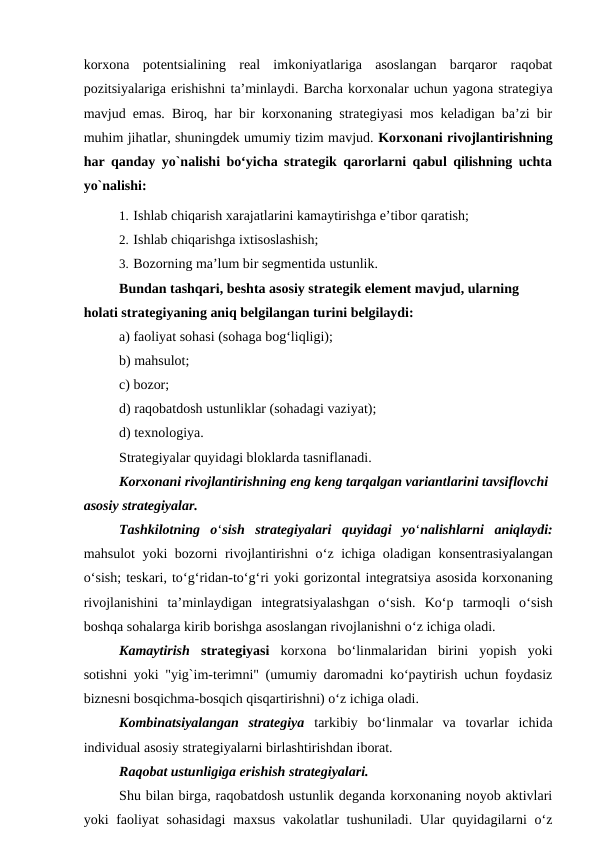 korxona  potentsialining  real  imkoniyatlariga  asoslangan  barqaror  raqobat
pozitsiyalariga erishishni ta’minlaydi. Barcha korxonalar uchun yagona strategiya
mavjud emas. Biroq, har bir korxonaning strategiyasi mos keladigan ba’zi bir
muhim jihatlar, shuningdek umumiy tizim mavjud. Korxonani rivojlantirishning
har qanday yo`nalishi bo‘yicha strategik qarorlarni qabul qilishning uchta
yo`nalishi:
1. Ishlab chiqarish xarajatlarini kamaytirishga e’tibor qaratish;
2. Ishlab chiqarishga ixtisoslashish;
3. Bozorning ma’lum bir segmentida ustunlik.
Bundan tashqari, beshta asosiy strategik element mavjud, ularning 
holati strategiyaning aniq belgilangan turini belgilaydi:
a) faoliyat sohasi (sohaga bog‘liqligi); 
b) mahsulot;
c) bozor;
d) raqobatdosh ustunliklar (sohadagi vaziyat); 
d) texnologiya.
Strategiyalar quyidagi bloklarda tasniflanadi.
Korxonani rivojlantirishning eng keng tarqalgan variantlarini tavsiflovchi
asosiy strategiyalar.
Tashkilotning  o‘sish  strategiyalari  quyidagi  yo‘nalishlarni  aniqlaydi:
mahsulot yoki bozorni rivojlantirishni o‘z ichiga oladigan konsentrasiyalangan
o‘sish; teskari, to‘g‘ridan-to‘g‘ri yoki gorizontal integratsiya asosida korxonaning
rivojlanishini  ta’minlaydigan  integratsiyalashgan  o‘sish.  Ko‘p  tarmoqli  o‘sish
boshqa sohalarga kirib borishga asoslangan rivojlanishni o‘z ichiga oladi.
Kamaytirish  strategiyasi korxona  bo‘linmalaridan  birini  yopish  yoki
sotishni yoki "yig`im-terimni" (umumiy daromadni ko‘paytirish uchun foydasiz
biznesni bosqichma-bosqich qisqartirishni) o‘z ichiga oladi.
Kombinatsiyalangan  strategiya tarkibiy  bo‘linmalar  va  tovarlar  ichida
individual asosiy strategiyalarni birlashtirishdan iborat.
Raqobat ustunligiga erishish strategiyalari.
Shu bilan birga, raqobatdosh ustunlik deganda korxonaning noyob aktivlari
yoki faoliyat sohasidagi  maxsus  vakolatlar  tushuniladi. Ular quyidagilarni o‘z
