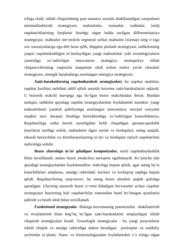 ichiga oladi: ishlab chiqarishning past tannarxi asosida shakllanadigan xarajatlarni
minimallashtirish  strategiyasi;  mahsulotlar,  xizmatlar,  xodimlar,  imidj
raqobatchilarining  farqlarini  hisobga  olgan  holda  tuzilgan  differentsiatsiya
strategiyasi; mahsulot iste’molchi segmenti uchun mahsulot (xizmat) ning o‘ziga
xos xususiyatlariga ega deb faraz qilib, diqqatni jamlash strategiyasi; tashkilotning
yuqori raqobatdoshligini ta’minlaydigan yangi mahsulotlar yoki texnologiyalarni
yaratishga  yo`naltirilgan  innovatsion  strategiya;  monopoliya  ishlab
chiqaruvchisining  vaqtincha  maqomini  olish  uchun  tezkor  javob  choralari
strategiyasi; sinergik harakatlarga asoslangan sinergiya strategiyasi.
Xatti-harakatlarning raqobatbardosh strategiyalari, bu raqobat muhitini,
raqobat kuchlari tarkibini tahlil qilish asosida korxona xatti-harakatlarini oqlaydi.
U  bozorda  etakchi  mavqega  ega  bo‘lgan  bozor  etakchisidan  iborat.  Bundan
tashqari, tashkilot quyidagi raqobat strategiyalaridan foydalanishi mumkin: yangi
mahsulotlarni  yaratish  qobiliyatiga  asoslangan  innovatsiya;  mavjud  vaziyatni
maqbul  narx  darajasi  hisobiga  birlashtirishga  yo‘naltirilgan  konsolidatsiya;
Raqobatchiga  zarba  berish  zarurligidan  kelib  chiqadigan  qarama-qarshilik
(narxlarni tartibga solish, mahsulotni ilgari surish va boshqalar), uning tanqidi,
etkazib beruvchilar va distribyutorlarning ta’siri va boshqalar tufayli raqobatchini
tashvishga solishi.
Bozor sharoitiga ta’sir qiladigan kompaniyalar, etarli raqobatbardoshlik
bilan tavsiflanadi, ammo bozor yetakchisi mavqeini egallamaydi. Ko‘pincha ular
quyidagi strategiyalardan foydalanadilar: etakchiga hujum qilish, agar uning ba’zi
kamchiliklari aniqlansa, amalga oshiriladi; kuchsiz va kichiqroq raqibga hujum
qilish.  Raqobatchining  xulq-atvori,  bu  uning  bozor  ulushini  saqlab  qolishga
qaratilgan. Ularning munosib bozor o‘rnini biladigan korxonalar uchun raqobat
strategiyasi  bozorning hali raqobatchilar tomonidan band bo‘lmagan qismlarini
qidirish va bosib olish bilan tavsiflanadi.
Funktsional strategiyalar. Bularga korxonaning potentsialini  shakllantirish
va  rivojlantirish  bilan  bog‘liq  bo‘lgan  xatti-harakatlarini  aniqlaydigan  ishlab
chiqarish strategiyalari kiradi. Texnologik strategiyalar - bu yangi jarayonlarni
ishlab chiqish va amalga oshirishga imkon beradigan  printsiplar va tashkiliy
yechimlar to`plami. Nano- va biotexnologiyadan foydalanishni o‘z ichiga olgan
