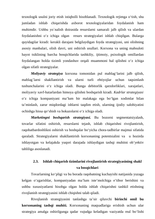 texnologik usulni joriy etish istiqbolli hisoblanadi. Texnologik rejimga o‘tish, shu
jumladan  ishlab  chiqarishda  axborot  texnologiyalaridan  foydalanish  ham
muhimdir. Ushbu yo`nalish doirasida resurslarni samarali jalb qilish va ulardan
foydalanishni  o‘z ichiga  olgan  resurs  strategiyalari  ishlab  chiqilgan.  Bularga
quyidagilar kiradi: kerakli darajani belgilaydigan foyda strategiyasi, uni olishning
asosiy manbalari, olish davri, uni oshirish usullari. Korxona va uning mahsuloti
hayot tsiklining barcha bosqichlarida tashkiliy, ijtimoiy, psixologik omillardan
foydalangan holda tizimli yondashuv orqali muammoni hal qilishni o‘z ichiga
olgan sifatli strategiyalar.
Moliyaviy  strategiya korxona  tomonidan  pul  mablag‘larini  jalb  qilish,
mablag`larni  shakllantirish  va  ularni  turli  ehtiyojlar  uchun  taqsimlash
tushunchalarini  o‘z  ichiga  oladi.  Bunga  debitorlik  qarzdorliklari,  xarajatlari,
moliyaviy xavf-hatarlardan himoya qilishni boshqarish kiradi. Kadrlar strategiyasi
o‘z  ichiga  kompaniyani  ma’lum  bir  malakaga  ega  bo‘lgan  xodimlar  bilan
ta’minlash, zarur miqdordagi ishlarni taqdim etish, ularning ijodiy salohiyatini
ochishga hissa qo‘shish va hokazolarni o‘z ichiga oladi.
Marketingni  boshqarish  strategiyasi. Bu  bozorni  segmentatsiyalash,
tovarlar  sifatini  oshirish,  resurslarni  tejash,  ishlab  chiqarishni  rivojlantirish,
raqobatbardoshlikni oshirish va boshqalar bo‘yicha chora-tadbirlar majmui sifatida
qaraladi. Strategiyalarni shakllantirish korxonaning potentsialini va  u hozirda
ishlayotgan va kelajakda yuqori darajada ishlaydigan tashqi muhitni ob’yektiv
tahliliga asoslanadi.
2.3.
Ishlab chiqarish tizimlarini rivojlantirish strategiyasining shakl
va bosqichlari
Tovarlarning ko‘pligi va bu borada raqobatning kuchayishi natijasida yuzaga
kelgan  o‘zgarishlar,  kompaniyadan  ma’lum  iste’molchiga  e’tibor  berishini  va
ushbu  xususiyatlarni  hisobga  olgan  holda  ishlab  chiqarishni  tashkil  etishning
rivojlanish strategiyasini ishlab chiqishni talab qiladi.
Rivojlanish  strategiyasini  tanlashga  ta’sir  qiluvchi  birinchi  omil  bu
korxonaning  tashqi  muhiti.  Korxonaning  maqsadlariga  erishish  uchun  ular
strategiya amalga oshirilgunga qadar vujudga keladigan vaziyatda real bo‘lishi
