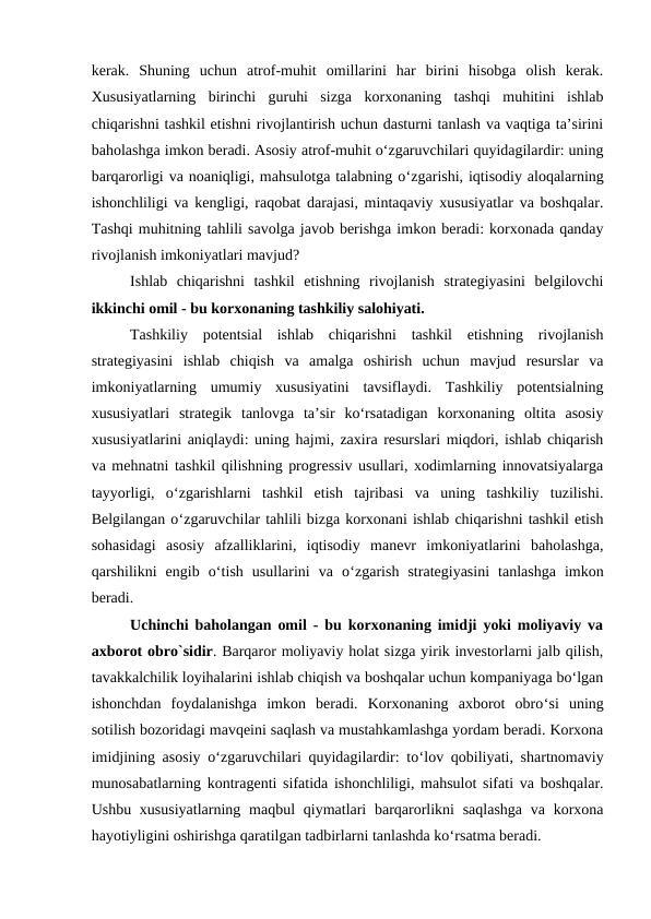 kerak.  Shuning  uchun  atrof-muhit  omillarini  har  birini  hisobga  olish  kerak.
Xususiyatlarning  birinchi  guruhi  sizga  korxonaning  tashqi  muhitini  ishlab
chiqarishni tashkil etishni rivojlantirish uchun dasturni tanlash va vaqtiga ta’sirini
baholashga imkon beradi. Asosiy atrof-muhit o‘zgaruvchilari quyidagilardir: uning
barqarorligi va noaniqligi, mahsulotga talabning o‘zgarishi, iqtisodiy aloqalarning
ishonchliligi va kengligi, raqobat darajasi, mintaqaviy xususiyatlar va boshqalar.
Tashqi muhitning tahlili savolga javob berishga imkon beradi: korxonada qanday
rivojlanish imkoniyatlari mavjud?
Ishlab  chiqarishni  tashkil  etishning  rivojlanish  strategiyasini  belgilovchi
ikkinchi omil - bu korxonaning tashkiliy salohiyati.
Tashkiliy  potentsial  ishlab  chiqarishni  tashkil  etishning  rivojlanish
strategiyasini  ishlab  chiqish  va  amalga  oshirish  uchun  mavjud  resurslar  va
imkoniyatlarning  umumiy  xususiyatini  tavsiflaydi.  Tashkiliy  potentsialning
xususiyatlari  strategik  tanlovga  ta’sir  ko‘rsatadigan  korxonaning  oltita  asosiy
xususiyatlarini aniqlaydi: uning hajmi, zaxira resurslari miqdori, ishlab chiqarish
va mehnatni tashkil qilishning progressiv usullari, xodimlarning innovatsiyalarga
tayyorligi,  o‘zgarishlarni  tashkil  etish  tajribasi  va  uning  tashkiliy  tuzilishi.
Belgilangan o‘zgaruvchilar tahlili bizga korxonani ishlab chiqarishni tashkil etish
sohasidagi  asosiy  afzalliklarini,  iqtisodiy  manevr  imkoniyatlarini  baholashga,
qarshilikni  engib  o‘tish  usullarini  va  o‘zgarish  strategiyasini  tanlashga  imkon
beradi.
Uchinchi baholangan omil - bu korxonaning imidji yoki moliyaviy va
axborot obro`sidir. Barqaror moliyaviy holat sizga yirik investorlarni jalb qilish,
tavakkalchilik loyihalarini ishlab chiqish va boshqalar uchun kompaniyaga bo‘lgan
ishonchdan  foydalanishga  imkon  beradi.  Korxonaning  axborot  obro‘si  uning
sotilish bozoridagi mavqeini saqlash va mustahkamlashga yordam beradi. Korxona
imidjining asosiy o‘zgaruvchilari quyidagilardir: to‘lov qobiliyati, shartnomaviy
munosabatlarning kontragenti sifatida ishonchliligi, mahsulot sifati va boshqalar.
Ushbu xususiyatlarning  maqbul  qiymatlari  barqarorlikni  saqlashga  va korxona
hayotiyligini oshirishga qaratilgan tadbirlarni tanlashda ko‘rsatma beradi.
