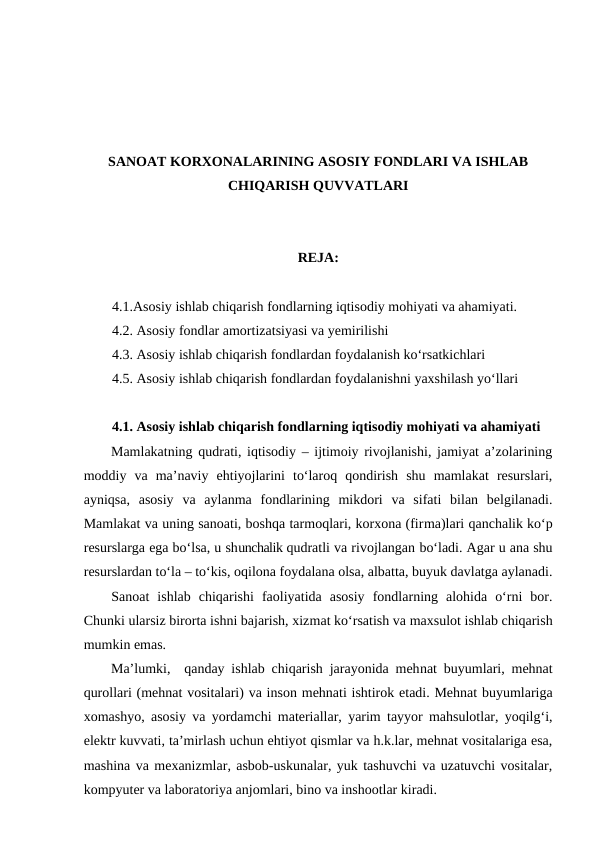 SANOAT KORXONALARINING ASOSIY FONDLARI VA ISHLAB
CHIQARISH QUVVATLARI
REJA:
4.1.Asosiy ishlab chiqarish fondlarning iqtisodiy mohiyati va ahamiyati.
4.2. Asosiy fondlar amortizatsiyasi va yemirilishi
4.3. Asosiy ishlab chiqarish fondlardan foydalanish ko‘rsatkichlari 
4.5. Asosiy ishlab chiqarish fondlardan foydalanishni yaxshilash yo‘llari 
4.1. Asosiy ishlab chiqarish fondlarning iqtisodiy mohiyati va ahamiyati
Mamlakatning qudrati, iqtisodiy – ijtimoiy rivojlanishi, jamiyat a’zolarining
moddiy  va  ma’naviy  ehtiyojlarini  to‘laroq  qondirish  shu  mamlakat  resurslari,
ayniqsa,  asosiy  va  aylanma  fondlarining  mikdori  va  sifati  bilan  belgilanadi.
Mamlakat va uning sanoati, boshqa tarmoqlari, korxona (firma)lari qanchalik ko‘p
resurslarga ega bo‘lsa, u shunchalik qudratli va rivojlangan bo‘ladi. Agar u ana shu
resurslardan to‘la – to‘kis, oqilona foydalana olsa, albatta, buyuk davlatga aylanadi.
Sanoat  ishlab  chiqarishi  faoliyatida  asosiy  fondlarning  alohida  o‘rni  bor.
Chunki ularsiz birorta ishni bajarish, xizmat ko‘rsatish va maxsulot ishlab chiqarish
mumkin emas.
Ma’lumki,  qanday ishlab chiqarish jarayonida mehnat buyumlari, mehnat
qurollari (mehnat vositalari) va inson mehnati ishtirok etadi. Mehnat buyumlariga
xomashyo, asosiy va yordamchi materiallar, yarim tayyor mahsulotlar, yoqilg‘i,
elektr kuvvati, ta’mirlash uchun ehtiyot qismlar va h.k.lar, mehnat vositalariga esa,
mashina va mexanizmlar, asbob-uskunalar, yuk tashuvchi va uzatuvchi vositalar,
kompyuter va laboratoriya anjomlari, bino va inshootlar kiradi.
