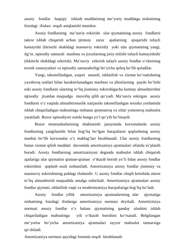 asosiy  fondlar  haqiqiy  ishlash muddatining me’yoriy muddatga nisbatining
foizdagi  ifodasi  orqali aniqlanishi mumkin.  
Asosiy fondlarning  ma’naviy eskirishi  ular qiymatining asosiy  fondlarni
takror  ishlab  chiqarish  uchun  ijtimoiy   zarur   ajatlarning   qisqarishi  tufayli
kamayishi (birinchi shakldagi maonaviy eskirish)  yoki ular qiymatining yangi,
ilg‘or, iqtisodiy samarali  mashina va jixozlarning joriy etilishi tufayli kamayishidir
(ikkinchi shakldagi eskirish). Ma’naviy  eskirish tufayli asosiy fondlar o‘zlarining
texnik xususiyatlari va iqtisodiy samaradorligi bo‘yicha qoloq bo‘lib qoladilar. 
Yangi, takomillashgan, yuqori  unumli, ishlatilish va xizmat ko‘rsatishning
yaxshiroq soitlari bilan harakterlanadigan mashina va jihozlarning  paydo bo‘lishi
eski asosiy fondlarni ularning to‘liq jismoniy eskirishigacha kutmay almashtirishni
iqtisodiy  jixatdan maqsadga  muvofiq qilib qo‘yadi. Ma’naviy eskirgan  asosiy
fondlarni o‘z vaqtida almashtirmaslik natijasida takomillashgan texnika yordamida
ishlab chiqariladigan mahsulotga nisbatan qimmatroq va sifati yomonroq mahsulot
yaratiladi. Bozor iqtisodiyoti soitda bunga yo‘l qo‘yib bo‘lmaydi. 
Bozor  munosabatlarining  shaklanishi  jarayonida  korxonalarda  asosiy
fondlarning  yangilanishi  bilan  bog‘liq  bo‘lgan  harajatlarni  qoplashning  asosiy
manbai bo‘lib korxonalar o‘z mablag‘lari hisoblanadi. Ular asosiy fondlarning
butun xizmat qilish muddati  davomida amortizatsiya ajratmalari sifatida to‘planib
boradi.  Asosiy  fondlarning  amortizatsiyasi  deganda  mahsulot  ishlab  chiqarish
ajatlariga ular qiymatini qisman-qisman  o‘tkazib borish yo‘li bilan asosiy fondlar
eskirishini  qoplash usuli tushuniladi. Amortizatsiya asosiy fondlar jismoniy va
maonaviy eskirishining puldagi ifodasidir. U asosiy fondlar chiqib ketishida ularni
to‘liq almashtirish maqsadida amalga oshiriladi. Amortizatsiya ajratmalari asosiy
fondlar qiymati, ishlatilish vaqti va modernizatsiya harajatlariga bog‘liq bo‘ladi. 
Asosiy   fondlar  yillik   amortizatsiya  ajratmalarining  ular   qiymatiga
nisbatining  foizdagi  ifodasiga  amortizatsiya  normasi  deyiladi.  Amortizitsiya
normasi  asosiy  fondlar  o‘z  balans  qiymatining  qanday  ulushini  ishlab
chiqariladigan  mahsulotga   yili  o‘tkazib  borishini  ko‘rsatadi.  Belgilangan
me’yorlar  bo‘yicha  amortizatsiya  ajratmalari  tayyor  mahsulot  tannarxiga
qo‘shiladi. 
Amortizatsiya normasi quyidagi formula orqali  hisoblanadi: 
