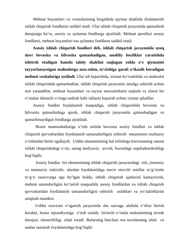 Mehnat buyumlari va vositalarining birgalikda qiymat shaklida ifodalanishi
ishlab chiqarish fondlarini tashkil etadi. Ular ishlab chiqarish jarayonida qatnashish
darajasiga ko‘ra, asosiy va aylanma fondlarga ajratiladi. Mehnat qurollari asosiy
fondlarni, mehnat buyumlari esa aylanma fondlarni tashkil etadi.
Asosiy ishlab chiqarish fondlari deb, ishlab chiqarish jarayonida uzoq
davr  bevosita  va  bilvosita  qatnashadigan,  moddiy  boyliklar  yaratishda
ishtirok  etadigan  hamda  tabiiy  shaklini  saqlagan  xolda  o‘z  qiymatini
tayyorlanayotgan mahsulotga asta-sekin, to‘zishiga qarab o‘tkazib boradigan
mehnat vositalariga aytiladi. Ular ish bajarishda, xizmat ko‘rsatishda va mahsulot
ishlab chiqarishda qatnashadilar, ishlab chiqarish jarayonini amalga oshirish uchun
soit yaratadilar, mehnat buyumlari va tayyor maxsulotlarni saqlash va ularni bir
o‘rindan ikkinchi o‘ringa tashish kabi ishlarni bajarish uchun xizmat qiladilar.
Asosiy  fondlar  foydalanish  maqsadiga,  ishlab  chiqarishda  bevosita  va
bilvosita  qatnashishiga  qarab,  ishlab  chiqarish  jarayonida  qatnashadigan  va
qatnashmaydigan fondlarga ajratiladi.
Bozor  munosabatlariga  o‘tish  soitida  korxona  asosiy  fondlari  va  ishlab
chiqarish quvvatlaridan foydalanish samaradorligini oshirish  muammosi markaziy
o‘rinlardan birini egallaydi.  Ushbu muammoning hal etilishiga korxonaning sanoat
ishlab chiqarishidagi o‘rni, uning moliyaviy  axvoli, bozordagi raqobatbardoshligi
bog‘liqdir. 
Asosiy fondlar  bir elementining ishlab chiqarish jarayonidagi  roli, jismoniy
va maonaviy eskirishi, ulardan foydalanishga taocir etuvchi omillar to‘g‘risida
to‘g‘ri  tasavvurga  ega  bo‘lgan  holda,  ishlab  chiqarish  ajatlarini  kamaytirish,
mehnat unumdorligini ko‘tarish maqsadida asosiy fondlardan va ishlab chiqarish
quvvatlaridan foydalanish samaradorligini oshirish  uslublari va yo‘nalishlarini
aniqlash mumkin. 
Ushbu mavzuni  o‘rganish jarayonida  shu  narsaga  alohida e’tibor  berish
kerakki, bozor iqtisodiyotiga  o‘tish soitida  birinchi o‘rinda mahsulotning texnik
darajasi, ishonchliligi, sifati turadi. Bularning barchasi esa texnikaning sifati  va
undan samarali foydalanishga bog‘liqdir.
