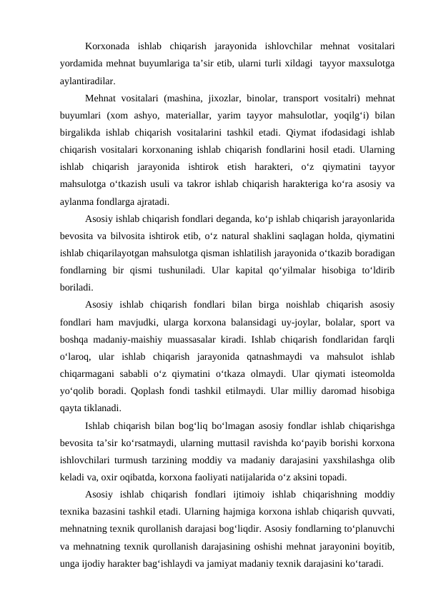Korxonada  ishlab  chiqarish  jarayonida  ishlovchilar  mehnat  vositalari
yordamida mehnat buyumlariga ta’sir etib, ularni turli xildagi  tayyor maxsulotga
aylantiradilar. 
Mehnat  vositalari (mashina, jixozlar, binolar, transport vositalri)  mehnat
buyumlari  (xom  ashyo,  materiallar,  yarim  tayyor  mahsulotlar,  yoqilg‘i)  bilan
birgalikda ishlab chiqarish vositalarini tashkil etadi. Qiymat ifodasidagi ishlab
chiqarish vositalari korxonaning ishlab chiqarish fondlarini hosil etadi. Ularning
ishlab  chiqarish  jarayonida  ishtirok  etish  harakteri,  o‘z  qiymatini  tayyor
mahsulotga o‘tkazish usuli va takror ishlab chiqarish harakteriga ko‘ra asosiy va
aylanma fondlarga ajratadi.
Asosiy ishlab chiqarish fondlari deganda, ko‘p ishlab chiqarish jarayonlarida
bevosita va bilvosita ishtirok etib, o‘z natural shaklini saqlagan holda, qiymatini
ishlab chiqarilayotgan mahsulotga qisman ishlatilish jarayonida o‘tkazib boradigan
fondlarning  bir  qismi  tushuniladi.  Ular  kapital  qo‘yilmalar  hisobiga  to‘ldirib
boriladi. 
Asosiy  ishlab  chiqarish  fondlari  bilan  birga  noishlab  chiqarish  asosiy
fondlari ham mavjudki, ularga korxona balansidagi uy-joylar, bolalar, sport va
boshqa madaniy-maishiy muassasalar kiradi. Ishlab chiqarish fondlaridan farqli
o‘laroq,  ular  ishlab  chiqarish  jarayonida  qatnashmaydi  va  mahsulot  ishlab
chiqarmagani  sababli  o‘z qiymatini  o‘tkaza  olmaydi. Ular  qiymati  isteomolda
yo‘qolib boradi. Qoplash fondi tashkil etilmaydi. Ular milliy daromad hisobiga
qayta tiklanadi.
Ishlab chiqarish bilan bog‘liq bo‘lmagan asosiy fondlar ishlab chiqarishga
bevosita ta’sir ko‘rsatmaydi, ularning muttasil ravishda ko‘payib borishi korxona
ishlovchilari turmush tarzining moddiy va madaniy darajasini yaxshilashga olib
keladi va, oxir oqibatda, korxona faoliyati natijalarida o‘z aksini topadi. 
Asosiy  ishlab  chiqarish  fondlari  ijtimoiy  ishlab  chiqarishning  moddiy
texnika bazasini tashkil etadi. Ularning hajmiga korxona ishlab chiqarish quvvati,
mehnatning texnik qurollanish darajasi bog‘liqdir. Asosiy fondlarning to‘planuvchi
va mehnatning texnik qurollanish darajasining oshishi mehnat jarayonini boyitib,
unga ijodiy harakter bag‘ishlaydi va jamiyat madaniy texnik darajasini ko‘taradi.
