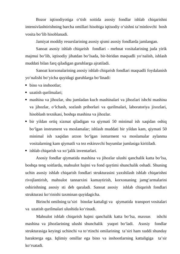 Bozor  iqtisodiyotiga  o‘tish  soitida  asosiy  fondlar  ishlab  chiqarishni
intensivlashtirishning barcha omillari hisobiga iqtisodiy o‘sishni ta’minlovchi  bosh
vosita bo‘lib hisoblanadi.
Jamiyat moddiy resurslarining asosiy qismi asosiy fondlarda jamlangan.
Sanoat asosiy ishlab chiqarish  fondlari - mehnat vositalarining juda yirik
majmui bo‘lib, iqtisodiy jihatdan bo‘lsada, bir-biridan maqsadli yo‘nalish, ishlash
muddati bilan farq qiladigan guruhlarga ajratiladi.   
Sanoat korxonalarining asosiy ishlab chiqarish fondlari maqsadli foydalanish
yo‘nalishi bo‘yicha quyidagi guruhlarga bo‘linadi: 
 bino va inshootlar; 
 uzatish qurilmalari;
 mashina va jihozlar, shu jumladan kuch mashinalari va jihozlari ishchi mashina
va jihozlar, o‘lchash, sozlash priborlari va qurilmalari, laboratoriya jixozlari,
hisoblash texnikasi, boshqa mashina va jihozlar.
 bir yildan ortiq xizmat qiladigan va qiymati 50 minimal ish xaqidan oshiq
bo‘lgan instrument va moslamalar; ishlash muddati bir yildan kam, qiymati 50
minimal  ish  xaqidan  arzon  bo‘lgan  isnturment  va  moslamalar  aylanma
vositalarning kam qiymatli va tez eskiruvchi buyumlar jumlasiga kiritiladi.
 ishlab chiqarish va xo‘jalik inventarlari.
Asosiy fondlar qiymatida mashina va jihozlar ulushi qanchalik katta bo‘lsa,
boshqa teng soitlarda, mahsulot hajmi va fond qaytimi shunchalik oshadi. Shuning
uchin asosiy ishlab chiqarish fondlari strukturasini yaxshilash ishlab chiqarishni
rivojlantirish,  mahsulot  tannarxini  kamaytirish,  korxonaning  jamg‘armalarini
oshirishning  asosiy  sti  deb  qaraladi.  Sanoat  asosiy   ishlab  chiqarish  fondlari
strukturasi ko‘rinishi taxminan quyidagicha.
Birinchi omilning ta’siri   binolar kattaligi va   qiymatida  transport vositalari
va  uzatish qurilmalari ulushida ko‘rinadi. 
Mahsulot ishlab chiqarish hajmi qanchalik katta bo‘lsa, maxsus   ishchi
mashina va jihozlarining ulushi  shunchalik   yuqori bo‘ladi.  Asosiy   fondlar
strukturasiga keyingi uchinchi va to‘rtinchi omilarining  ta’siri ham xuddi shunday
harakterga  ega.  Iqlimiy  omillar  ega  bino  va  inshootlarning  kattaligiga   ta’sir
ko‘rsatadi.
