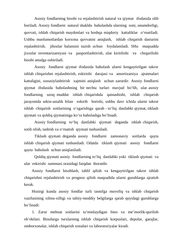 Asosiy fondlarning hisobi va rejalashtirish natural va qiymat  ifodasida olib
boriladi. Asosiy fondlarni  natural shaklda  baholashda ularning  soni, unumdorligi,
quvvati, ishlab chiqarish maydonlari va boshqa miqdoriy  kattaliklar  o‘rnatiladi.
Ushbu maolumotlardan korxona quvvatini aniqlash,  ishlab chiqarish dasturini
rejalashtirish,  jihozlar balansini tuzish uchun  foydalaniladi. SHu  maqsadda
jixozlar inventarizatsiyasi va  pasportlashtirish, ular kiritilishi  va  chiqarilishi
hisobi amalga oshiriladi. 
Asosiy   fondlarni  qiymat  ifodasida  baholash  ularni  kengaytirilgan  takror
ishlab chiqarishni rejalashtirish, eskirishi  darajasi va  amortizatsiya  ajratmalari
kattaligini, xususiylashtirish  xajmini aniqlash  uchun zarurdir. Asosiy fondlarni
qiymat  ifodasida  baholashning  bir nechta  turlari  mavjud  bo‘lib,  ular asosiy
fondlarning  uzoq muddat  ishlab chiqarishda  qatnashishi,  ishlab  chiqarish
jarayonida sekin-astalik bilan  eskirib  borishi, ushbu davr ichida ularni takror
ishlab  chiqarish  soitlarining  o‘zgarishiga  qarab - to‘liq  dastlabki qiymat, tiklash
qiymati va qoldiq qiymatiniga ko‘ra baholashga bo‘linadi.
Asosiy fondlarning  to‘liq  dastlabki  qiymati  deganda  ishlab chiqarish,
sotib olish, tashish va o‘rnatish  qiymati tushuniladi. 
Tiklash qiymati deganda asosiy  fondlarni  zamonaviy  soitlarda  qayta
ishlab chiqarish qiymati tushuniladi. Odatda  tiklash qiymati  asosiy  fondlarni
qayta  baholash  uchun aniqlaniladi.  
Qoldiq qiymati asosiy  fondlarning to‘liq  dastlabki yoki  tiklash qiymati  va
ular  eskirishi  summasi orasidagi farqdan  iboratdir.           
Asosiy  fondlarni  hisoblash,  tahlil  qilish  va  kengaytirilgan  takror  ishlab
chiqarishni rejalashtirish va prognoz qilish maqsadida ularni guruhlarga ajratish
kerak.
Hozirgi  kunda  asosiy  fondlar  turli  tasnifga  muvofiq  va  ishlab  chiqarish
vazifasining xilma-xilligi va tabiiy-moddiy belgilarga qarab quyidagi guruhlarga
bo‘linadi:
1.  Zarur  mehnat  soitlarini  ta’minlaydigan  bino  va  me’morlik-qurilish
ob’ektlari.  Binolarga  tsexlarning  ishlab  chiqarish  korpuslari,  depolar,  garajlar,
omborxonalar, ishlab chiqarish xonalari va laboratoriyalar kiradi.
