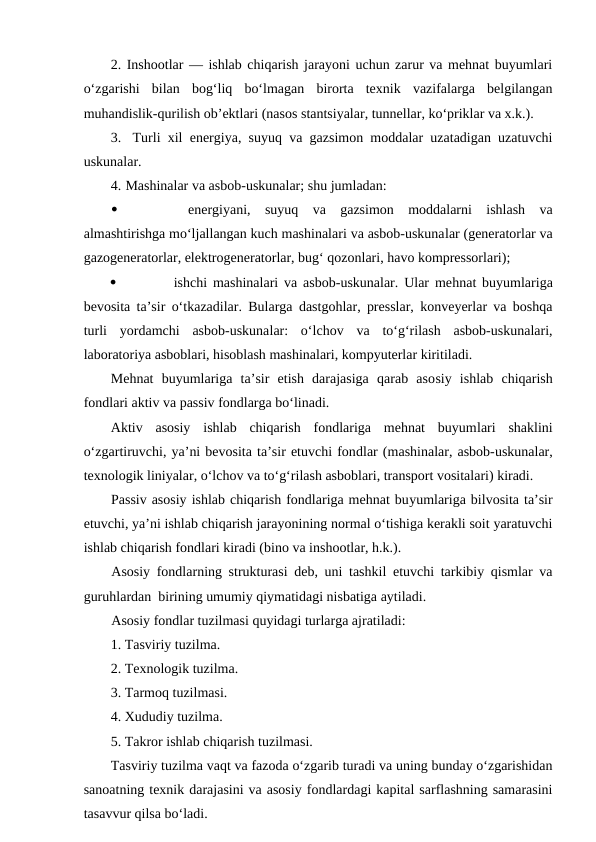 2. Inshootlar — ishlab chiqarish jarayoni uchun zarur va mehnat buyumlari
o‘zgarishi  bilan  bog‘liq  bo‘lmagan  birorta  texnik  vazifalarga  belgilangan
muhandislik-qurilish ob’ektlari (nasos stantsiyalar, tunnellar, ko‘priklar va x.k.).
3.  Turli xil  energiya, suyuq  va  gazsimon moddalar uzatadigan uzatuvchi
uskunalar.
4. Mashinalar va asbob-uskunalar; shu jumladan:

 energiyani,  suyuq  va  gazsimon  moddalarni  ishlash  va
almashtirishga mo‘ljallangan kuch mashinalari va asbob-uskunalar (generatorlar va
gazogeneratorlar, elektrogeneratorlar, bug‘ qozonlari, havo kompressorlari);

ishchi mashinalari va asbob-uskunalar. Ular mehnat buyumlariga
bevosita ta’sir  o‘tkazadilar. Bularga dastgohlar, presslar, konveyerlar va boshqa
turli  yordamchi  asbob-uskunalar:  o‘lchov  va  to‘g‘rilash  asbob-uskunalari,
laboratoriya asboblari, hisoblash mashinalari, kompyuterlar kiritiladi.
Mehnat  buyumlariga  ta’sir  etish  darajasiga  qarab  asosiy  ishlab  chiqarish
fondlari aktiv va passiv fondlarga bo‘linadi.
Aktiv  asosiy  ishlab  chiqarish  fondlariga  mehnat  buyumlari  shaklini
o‘zgartiruvchi, ya’ni bevosita ta’sir etuvchi fondlar (mashinalar, asbob-uskunalar,
texnologik liniyalar, o‘lchov va to‘g‘rilash asboblari, transport vositalari) kiradi.
Passiv asosiy ishlab chiqarish fondlariga mehnat buyumlariga bilvosita ta’sir
etuvchi, ya’ni ishlab chiqarish jarayonining normal o‘tishiga kerakli soit yaratuvchi
ishlab chiqarish fondlari kiradi (bino va inshootlar, h.k.).
Asosiy fondlarning strukturasi deb, uni tashkil etuvchi tarkibiy qismlar va
guruhlardan  birining umumiy qiymatidagi nisbatiga aytiladi. 
Asosiy fondlar tuzilmasi quyidagi turlarga ajratiladi:
1. Tasviriy tuzilma.
2. Texnologik tuzilma.
3. Tarmoq tuzilmasi.
4. Xududiy tuzilma.
5. Takror ishlab chiqarish tuzilmasi.
Tasviriy tuzilma vaqt va fazoda o‘zgarib turadi va uning bunday o‘zgarishidan
sanoatning texnik darajasini va asosiy fondlardagi kapital sarflashning samarasini
tasavvur qilsa bo‘ladi.
