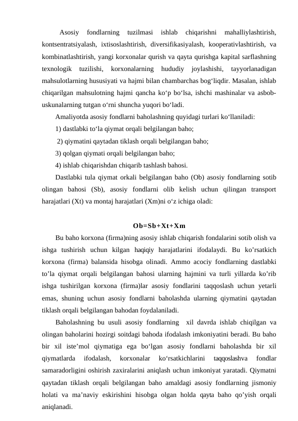 Asosiy  fondlarning  tuzilmasi  ishlab  chiqarishni  mahalliylashtirish,
kontsentratsiyalash,  ixtisoslashtirish,  diversifikasiyalash,  kooperativlashtirish, va
kombinatlashtirish, yangi korxonalar qurish va qayta qurishga kapital sarflashning
texnologik  tuzilishi,  korxonalarning  hududiy  joylashishi,  tayyorlanadigan
mahsulotlarning hususiyati va hajmi bilan chambarchas bog‘liqdir. Masalan, ishlab
chiqarilgan mahsulotning hajmi qancha ko‘p bo‘lsa, ishchi mashinalar va asbob-
uskunalarning tutgan o‘rni shuncha yuqori bo‘ladi.
Amaliyotda asosiy fondlarni baholashning quyidagi turlari ko‘llaniladi:
1) dastlabki to‘la qiymat orqali belgilangan baho;                         
 2) qiymatini qaytadan tiklash orqali belgilangan baho; 
3) qolgan qiymati orqali belgilangan baho; 
4) ishlab chiqarishdan chiqarib tashlash bahosi.
Dastlabki tula qiymat orkali belgilangan baho (Ob) asosiy fondlarning sotib
olingan  bahosi  (Sb),  asosiy  fondlarni  olib  kelish  uchun  qilingan  transport
harajatlari (Xt) va montaj harajatlari (Xm)ni o‘z ichiga oladi:
Ob=Sb+Xt+Xm
Bu baho korxona (firma)ning asosiy ishlab chiqarish fondalarini sotib olish va
ishga  tushirish  uchun  kilgan  haqiqiy  harajatlarini  ifodalaydi.  Bu  ko’rsatkich
korxona (firma) balansida hisobga olinadi.  Ammo  acociy fondlarning dastlabki
to’la qiymat orqali belgilangan bahosi ularning hajmini va turli yillarda ko’rib
ishga tushirilgan korxona (firma)lar asosiy fondlarini taqqoslash uchun yetarli
emas, shuning uchun asosiy fondlarni baholashda ularning qiymatini qaytadan
tiklash orqali belgilangan bahodan foydalaniladi.
Baholashning bu usuli asosiy fondlarning  xil davrda ishlab chiqilgan va
olingan baholarini hozirgi soitdagi bahoda ifodalash imkoniyatini beradi. Bu baho
bir  xil  iste’mol  qiymatiga  ega  bo‘lgan  asosiy  fondlarni  baholashda  bir  xil
qiymatlarda  ifodalash,  korxonalar  ko‘rsatkichlarini
 taqqoslashva  fondlar
samaradorligini oshirish zaxiralarini aniqlash uchun imkoniyat yaratadi. Qiymatni
qaytadan tiklash orqali belgilangan baho amaldagi asosiy fondlarning jismoniy
holati  va ma’naviy eskirishini  hisobga  olgan holda  qayta  baho qo’yish  orqali
aniqlanadi.
