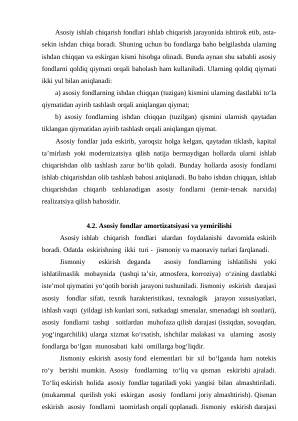 Asosiy ishlab chiqarish fondlari ishlab chiqarish jarayonida ishtirok etib, asta-
sekin ishdan chiqa boradi. Shuning uchun bu fondlarga baho belgilashda ularning
ishdan chiqqan va eskirgan kismi hisobga olinadi. Bunda aynan shu sababli asosiy
fondlarni qoldiq qiymati orqali baholash ham kullaniladi. Ularning qoldiq qiymati
ikki yul bilan aniqlanadi: 
a) asosiy fondlarning ishdan chiqqan (tuzigan) kismini ularning dastlabki to‘la
qiymatidan ayirib tashlash orqali aniqlangan qiymat; 
b) asosiy fondlarning ishdan chiqqan (tuzilgan) qismini ularnish qaytadan
tiklangan qiymatidan ayirib tashlash orqali aniqlangan qiymat.
Asosiy fondlar juda eskirib, yaroqsiz holga kelgan, qaytadan tiklash, kapital
ta’mirlash  yoki  modernizatsiya  qilish  natija bermaydigan hollarda ularni ishlab
chiqarishdan olib tashlash zarur bo‘lib qoladi. Bunday  hollarda asosiy fondlarni
ishlab chiqarishdan olib tashlash bahosi aniqlanadi. Bu baho ishdan chiqqan, ishlab
chiqarishdan  chiqarib  tashlanadigan  asosiy  fondlarni  (temir-tersak  narxida)
realizatsiya qilish bahosidir.
4.2. Asosiy fondlar amortizatsiyasi va yemirilishi
Asosiy ishlab  chiqarish  fondlari  ulardan  foydalanishi  davomida eskirib
boradi. Odatda  eskirishning  ikki  turi -  jismoniy va maonaviy turlari farqlanadi. 
Jismoniy   eskirish  deganda   asosiy  fondlarning  ishlatilishi  yoki
ishlatilmaslik  mobaynida  (tashqi ta’sir, atmosfera, korroziya)  o‘zining dastlabki
iste’mol qiymatini yo‘qotib borish jarayoni tushuniladi. Jismoniy  eskirish  darajasi
asosiy  fondlar sifati, texnik harakteristikasi, texnalogik  jarayon xususiyatlari,
ishlash vaqti  (yildagi ish kunlari soni, sutkadagi smenalar, smenadagi ish soatlari),
asosiy  fondlarni  tashqi   soitlardan  muhofaza qilish darajasi (issiqdan, sovuqdan,
yog‘ingarchilik) ularga xizmat ko‘rsatish, ishchilar malakasi va  ularning  asosiy
fondlarga bo‘lgan  munosabati  kabi  omillarga bog‘liqdir. 
Jismoniy  eskirish  asosiy fond  elementlari  bir  xil  bo‘lganda  ham  notekis
ro‘y  berishi mumkin. Asosiy  fondlarning  to‘liq va qisman  eskirishi ajraladi.
To‘liq eskirish  holida  asosiy  fondlar tugatiladi yoki  yangisi  bilan  almashtiriladi.
(mukammal  qurilish yoki  eskirgan  asosiy  fondlarni joriy almashtirish). Qisman
eskirish  asosiy  fondlarni  taomirlash orqali qoplanadi. Jismoniy  eskirish darajasi
