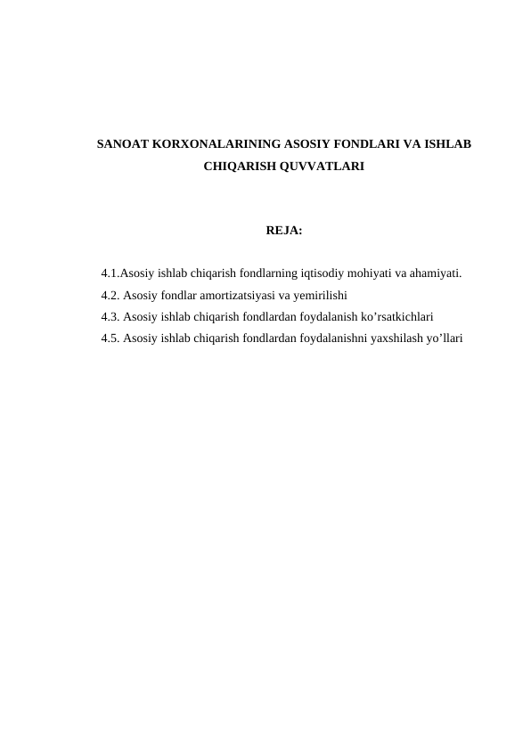 SANOAT KORXONALARINING ASOSIY FONDLARI VA ISHLAB
CHIQARISH QUVVATLARI
REJA:
4.1.Asosiy ishlab chiqarish fondlarning iqtisodiy mohiyati va ahamiyati.
4.2. Asosiy fondlar amortizatsiyasi va yemirilishi
4.3. Asosiy ishlab chiqarish fondlardan foydalanish ko’rsatkichlari 
4.5. Asosiy ishlab chiqarish fondlardan foydalanishni yaxshilash yo’llari 
