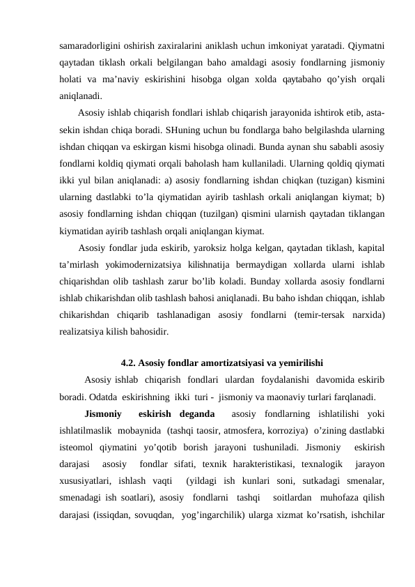 samaradorligini oshirish zaxiralarini aniklash uchun imkoniyat yaratadi. Qiymatni
qaytadan tiklash orkali belgilangan baho amaldagi asosiy fondlarning jismoniy
holati  va  ma’naviy  eskirishini  hisobga  olgan  xolda  qaytabaho  qo’yish  orqali
aniqlanadi.
Asosiy ishlab chiqarish fondlari ishlab chiqarish jarayonida ishtirok etib, asta-
sekin ishdan chiqa boradi. SHuning uchun bu fondlarga baho belgilashda ularning
ishdan chiqqan va eskirgan kismi hisobga olinadi. Bunda aynan shu sababli asosiy
fondlarni koldiq qiymati orqali baholash ham kullaniladi. Ularning qoldiq qiymati
ikki yul bilan aniqlanadi: a) asosiy fondlarning ishdan chiqkan (tuzigan) kismini
ularning dastlabki to’la qiymatidan ayirib tashlash orkali aniqlangan kiymat; b)
asosiy fondlarning ishdan chiqqan (tuzilgan) qismini ularnish qaytadan tiklangan
kiymatidan ayirib tashlash orqali aniqlangan kiymat.
Asosiy fondlar juda eskirib, yaroksiz holga kelgan, qaytadan tiklash, kapital
ta’mirlash  yokimodernizatsiya  kilishnatija  bermaydigan  xollarda  ularni  ishlab
chiqarishdan olib tashlash zarur bo’lib koladi. Bunday xollarda asosiy fondlarni
ishlab chikarishdan olib tashlash bahosi aniqlanadi. Bu baho ishdan chiqqan, ishlab
chikarishdan  chiqarib  tashlanadigan  asosiy  fondlarni  (temir-tersak  narxida)
realizatsiya kilish bahosidir.
4.2. Asosiy fondlar amortizatsiyasi va yemirilishi
Asosiy ishlab  chiqarish  fondlari  ulardan  foydalanishi  davomida eskirib
boradi. Odatda  eskirishning  ikki  turi -  jismoniy va maonaviy turlari farqlanadi. 
Jismoniy   eskirish  deganda 
 asosiy  fondlarning  ishlatilishi  yoki
ishlatilmaslik  mobaynida  (tashqi taosir, atmosfera, korroziya)  o’zining dastlabki
isteomol  qiymatini  yo’qotib  borish  jarayoni  tushuniladi.  Jismoniy   eskirish
darajasi   asosiy   fondlar  sifati,  texnik  harakteristikasi,  texnalogik   jarayon
xususiyatlari,  ishlash  vaqti   (yildagi  ish  kunlari  soni,  sutkadagi  smenalar,
smenadagi ish soatlari), asosiy  fondlarni  tashqi   soitlardan  muhofaza qilish
darajasi (issiqdan, sovuqdan,  yog’ingarchilik) ularga xizmat ko’rsatish, ishchilar
