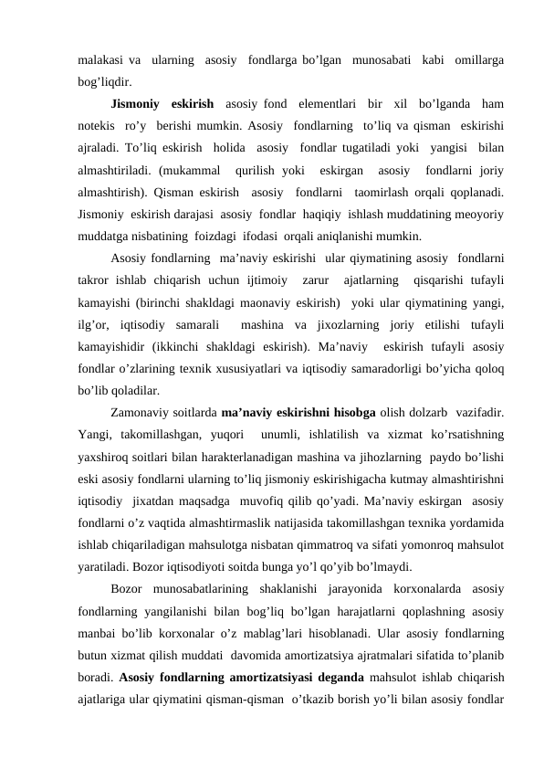 malakasi va  ularning  asosiy  fondlarga bo’lgan  munosabati  kabi  omillarga
bog’liqdir. 
Jismoniy  eskirish  asosiy fond  elementlari  bir  xil  bo’lganda  ham
notekis  ro’y  berishi mumkin. Asosiy  fondlarning  to’liq va qisman  eskirishi
ajraladi. To’liq eskirish  holida  asosiy  fondlar tugatiladi yoki  yangisi  bilan
almashtiriladi.  (mukammal   qurilish  yoki   eskirgan   asosiy   fondlarni  joriy
almashtirish). Qisman eskirish  asosiy  fondlarni  taomirlash orqali qoplanadi.
Jismoniy  eskirish darajasi  asosiy  fondlar  haqiqiy  ishlash muddatining meoyoriy
muddatga nisbatining  foizdagi  ifodasi  orqali aniqlanishi mumkin.  
Asosiy fondlarning  ma’naviy eskirishi  ular qiymatining asosiy  fondlarni
takror  ishlab  chiqarish  uchun  ijtimoiy   zarur   ajatlarning   qisqarishi  tufayli
kamayishi (birinchi shakldagi maonaviy eskirish)  yoki ular qiymatining yangi,
ilg’or,  iqtisodiy  samarali   mashina  va  jixozlarning  joriy  etilishi  tufayli
kamayishidir  (ikkinchi  shakldagi  eskirish).  Ma’naviy   eskirish  tufayli  asosiy
fondlar o’zlarining texnik xususiyatlari va iqtisodiy samaradorligi bo’yicha qoloq
bo’lib qoladilar. 
Zamonaviy soitlarda ma’naviy eskirishni hisobga olish dolzarb  vazifadir.
Yangi,  takomillashgan,  yuqori   unumli,  ishlatilish  va  xizmat  ko’rsatishning
yaxshiroq soitlari bilan harakterlanadigan mashina va jihozlarning  paydo bo’lishi
eski asosiy fondlarni ularning to’liq jismoniy eskirishigacha kutmay almashtirishni
iqtisodiy  jixatdan maqsadga  muvofiq qilib qo’yadi. Ma’naviy eskirgan  asosiy
fondlarni o’z vaqtida almashtirmaslik natijasida takomillashgan texnika yordamida
ishlab chiqariladigan mahsulotga nisbatan qimmatroq va sifati yomonroq mahsulot
yaratiladi. Bozor iqtisodiyoti soitda bunga yo’l qo’yib bo’lmaydi. 
Bozor  munosabatlarining  shaklanishi  jarayonida  korxonalarda  asosiy
fondlarning  yangilanishi  bilan  bog’liq  bo’lgan  harajatlarni  qoplashning  asosiy
manbai bo’lib korxonalar o’z mablag’lari hisoblanadi. Ular asosiy fondlarning
butun xizmat qilish muddati  davomida amortizatsiya ajratmalari sifatida to’planib
boradi.  Asosiy fondlarning amortizatsiyasi deganda mahsulot ishlab chiqarish
ajatlariga ular qiymatini qisman-qisman  o’tkazib borish yo’li bilan asosiy fondlar
